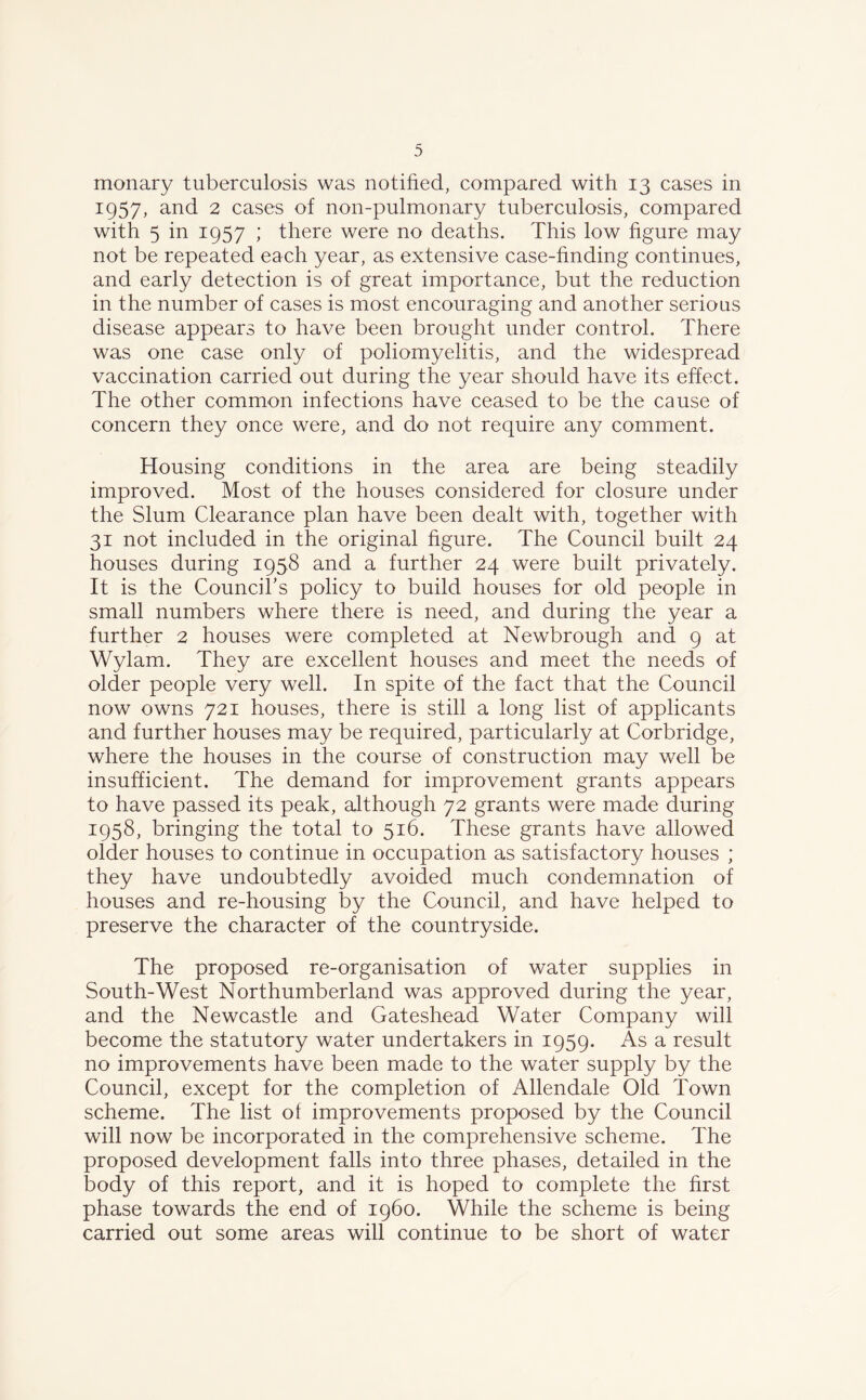 monary tuberculosis was notified, compared with 13 cases in 1957, and 2 cases of non-pulmonary tuberculosis, compared with 5 in 1957 ; there were no deaths. This low figure may not be repeated each year, as extensive case-finding continues, and early detection is of great importance, but the reduction in the number of cases is most encouraging and another serious disease appears to have been brought under control. There was one case only of poliomyelitis, and the widespread vaccination carried out during the year should have its effect. The other common infections have ceased to be the cause of concern they once were, and do not require any comment. Housing conditions in the area are being steadily improved. Most of the houses considered for closure under the Slum Clearance plan have been dealt with, together with 31 not included in the original figure. The Council built 24 houses during 1958 and a further 24 were built privately. It is the Council’s policy to build houses for old people in small numbers where there is need, and during the year a further 2 houses were completed at Newbrough and 9 at Wylam. They are excellent houses and meet the needs of older people very well. In spite of the fact that the Council now owns 721 houses, there is still a long list of applicants and further houses may be required, particularly at Corbridge, where the houses in the course of construction may well be insufficient. The demand for improvement grants appears to have passed its peak, although 72 grants were made during 1958, bringing the total to 516. These grants have allowed older houses to continue in occupation as satisfactory houses ; they have undoubtedly avoided much condemnation of houses and re-housing by the Council, and have helped to preserve the character of the countryside. The proposed re-organisation of water supplies in South-West Northumberland was approved during the year, and the Newcastle and Gateshead Water Company will become the statutory water undertakers in 1959. As a result no improvements have been made to the water supply by the Council, except for the completion of Allendale Old Town scheme. The list of improvements proposed by the Council will now be incorporated in the comprehensive scheme. The proposed development falls into three phases, detailed in the body of this report, and it is hoped to complete the first phase towards the end of i960. While the scheme is being carried out some areas will continue to be short of water