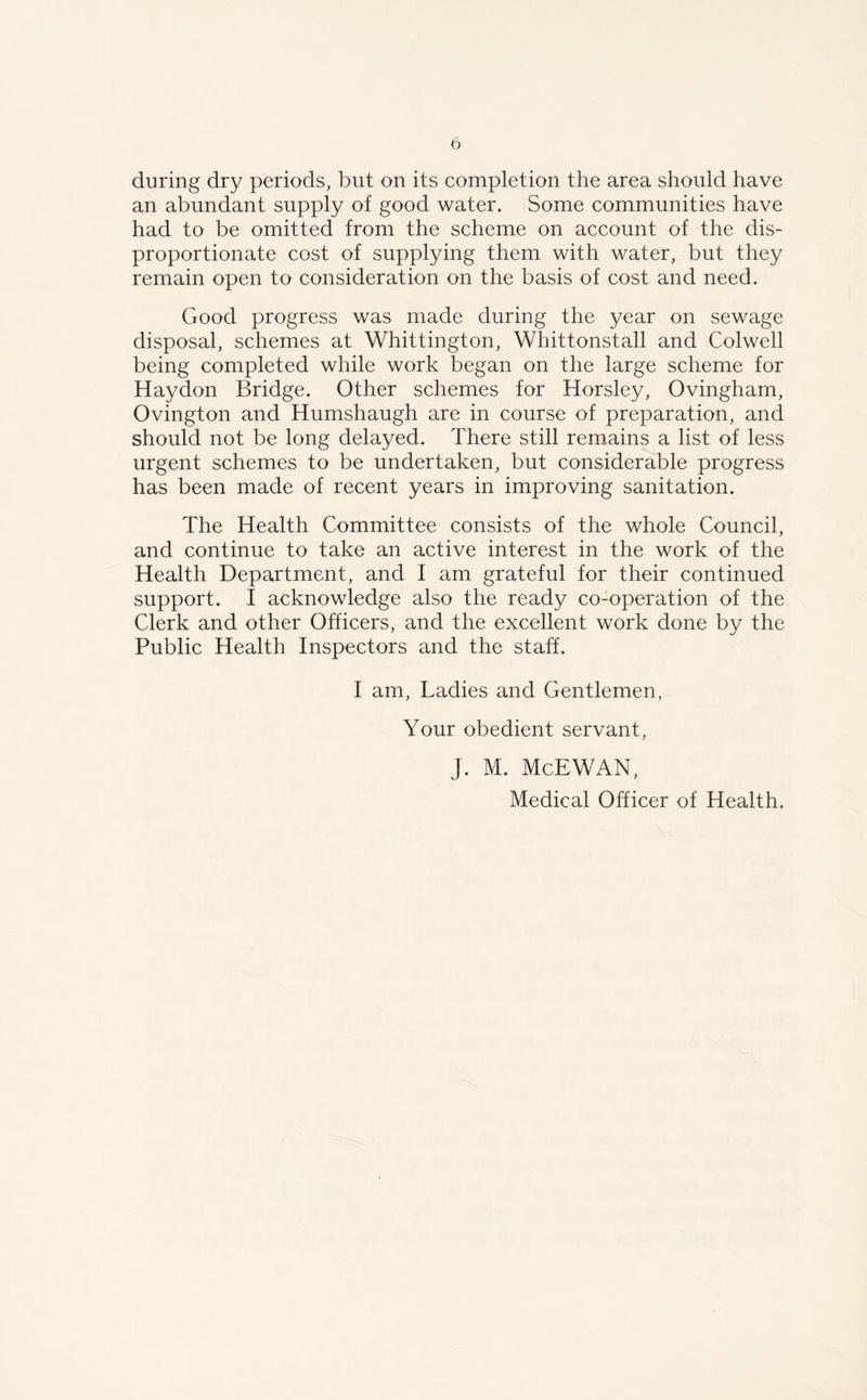 b during dry periods, but on its completion the area should have an abundant supply of good water. Some communities have had to be omitted from the scheme on account of the dis- proportionate cost of supplying them with water, but they remain open to consideration on the basis of cost and need. Good progress was made during the year on sewage disposal, schemes at Whittington, Whittonstall and Colwell being completed while work began on the large scheme for Haydon Bridge. Other schemes for Horsley, Ovingham, Ovington and Humshaugh are in course of preparation, and should not be long delayed. There still remains a list of less urgent schemes to be undertaken, but considerable progress has been made of recent years in improving sanitation. The Health Committee consists of the whole Council, and continue to take an active interest in the work of the Health Department, and I am grateful for their continued support. I acknowledge also the ready co-operation of the Clerk and other Officers, and the excellent work done by the Public Health Inspectors and the staff. I am, Ladies and Gentlemen, Your obedient servant, J. M. McEWAN, Medical Officer of Health.