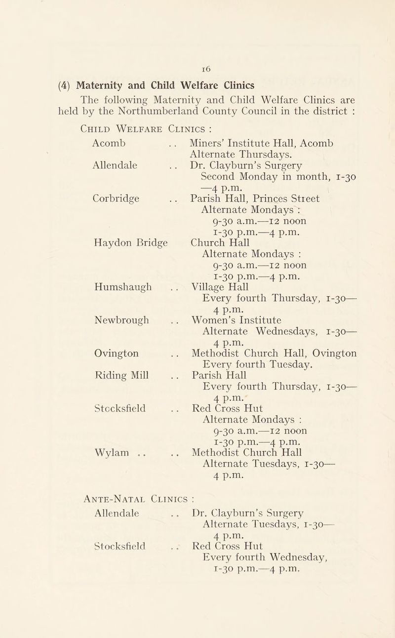 (4) Maternity and Child Welfare Clinics The following Maternity and Child Welfare Clinics are held by the Northumberland County Council in the district : Child Welfare Clinics : Acomb Allendale Corbridge Haydon Bridge Humshaugh Newbrough Ovington Riding Mill Stocksfield Wylam .. Miners’ Institute Hall, Acomb Alternate Thursdays. Dr. Clayburn’s Surgery Second Monday in month, 1-30 —4 p.m. Parish Hall, Princes Street Alternate Mondays : 9-30 a.m.—12 noon 1-30 p.m.—4 p.m. Church Hall Alternate Mondays : 9-30 a.m.—12 noon 1-30 p.m.—4 p.m. Village Hall Every fourth Thursday, 1-30— 4 p.m. Women’s Institute Alternate Wednesdays, 1-30— 4 p.m. Methodist Church Hall, Ovington Every fourth Tuesday. Parish Hall Every fourth Thursday, 1-30— 4 p.m. Red Cross Hut Alternate Mondays : 9-30 a.m.—12 noon 1-30 p.m.—4 p.m. Methodist Church Hall Alternate Tuesdays, 1-30— 4 p.m. Ante-Natal Clinics : Allendale .. Dr. Clayburn’s Surgery Alternate Tuesdays, 1-30— 4 p.m. Stocksfield .. Red Cross Hut Every fourth Wednesday, 1-30 p.m.—4 p.m.