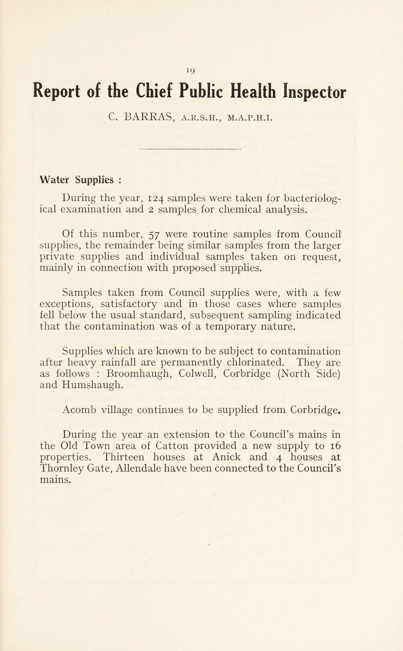 ig Report of the Chief Public Health inspector C. BARRAS, A.R.S.H., M.A.P.H.I. Water Supplies : During the year, 124 samples were taken for bacteriolog- ical examination and 2 samples for chemical analysis. Of this number, 57 were routine samples from Council supplies, the remainder being similar samples from the larger private supplies and individual samples taken on request, mainly in connection with proposed supplies. Samples taken from Council supplies were, with a few exceptions, satisfactory and in those cases where samples fell below the usual standard, subsequent sampling indicated that the contamination was of a temporary nature. Supplies which are known to be subject to contamination after heavy rainfall are permanently chlorinated. They are as follows : Broomhaugh, Colwell, Corbridge (North Side) and Humshaugh. Acomb village continues to be supplied from Corbridge. During the year an extension to the Council’s mains in the Old Town area of Catton provided a new supply to 16 properties. Thirteen houses at Anick and 4 houses at Thornley Gate, Allendale have been connected to the Council’s mains.