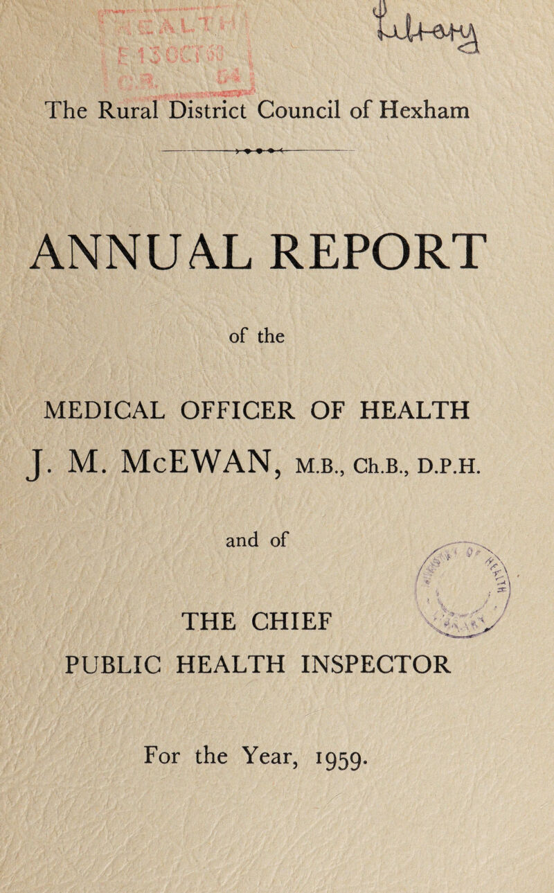 The Rural District Council of Hexham — ANNUAL REPORT of the MEDICAL OFFICER OF HEALTH J. M. McEWAN, M.B., Ch.B., D.P.H. and of THE CHIEF PUBLIC HEALTH INSPECTOR For the Year, 1959.