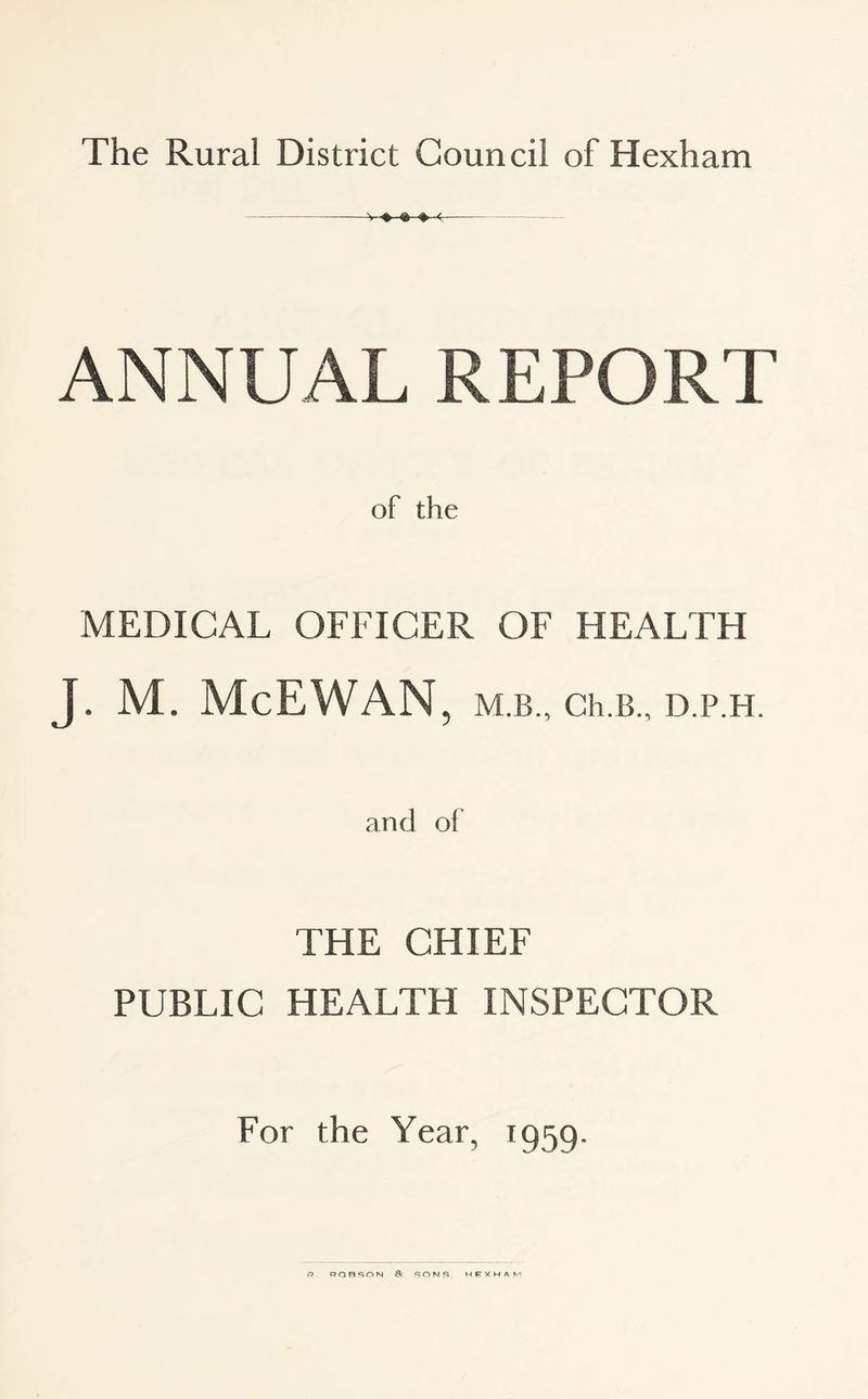 ANNUAL REPORT of the MEDICAL OFFICER OF HEALTH J. M. McEWAN , M.B., Ch.B., D.P.H. and of THE CHIEF PUBLIC HEALTH INSPECTOR For the Year, 1959. R ROBSON & SONS HEXHAM