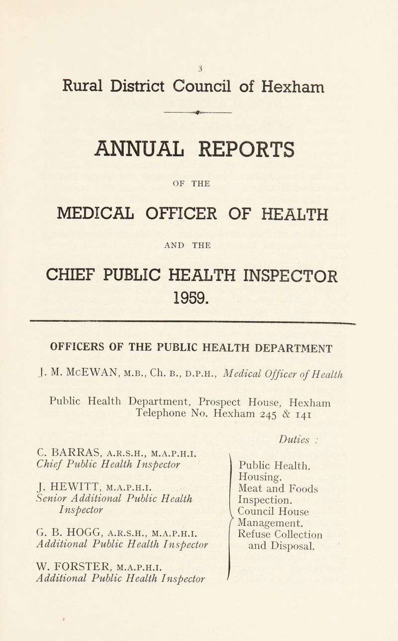 Rural District Council of Hexham ANNUAL REPORTS OF THE MEDICAL OFFICER OF HEALTH AND THE CHIEF PUBLIC HEALTH INSPECTOR 1959. OFFICERS OF THE PUBLIC HEALTH DEPARTMENT J. M. McEWAN, m.b., Ch. b., d.p.h., Medical Officer of Health Public Health Department, Prospect House, Hexham Telephone No. Hexham 245 & 141 C. BARRAS, A.R.S.H., M.A.P.H.I. Chief Public Health Inspector J. HEWITT, m.a.p.h.i. Senior Additional Public Health Inspector G. B. HOGG, A.R.S.H., M.A.P.H.I. Additional Public Health Inspector W. FORSTER, m.a.p.h.i. Additional Public Health Inspector Duties : Public Health. Housing. Meat and Foods Inspection. Council House Management. Refuse Collection and Disposal.