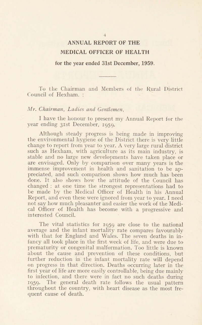 ANNUAL REPORT OF THE MEDICAL OFFICER OF HEALTH for the year ended 31st December, 1959. To the Chairman and Members of the Rural District Council of Hexham, : Mr. Chairman, Ladies and Gentlemen, I have the honour to present my Annual Report for the year ending 31st December, 1959. Although steady progress is being made in improving the environmental hygiene of the District there is very little change to report from year to year. A very large rural district such as Hexham, with agriculture as its main industry, is stable and no large new developments have taken place or are envisaged. Only by comparison over many years is the immense improvement in health and sanitation to be ap- preciated, and such comparison shoves how much has been done. It also shows how the attitude of the Council has changed : at one time the strongest representations had to be made by the Medical Officer of Health in his Annual Report, and even these were ignored from year to year. I need not say how much pleasanter and easier the work of the Medi- cal Officer of Health has become with a progressive and interested Council. The vital statistics for 1959 are close to the national average and the infant mortality rate compares favourably with that for England and Wales. The seven deaths in in- fancy all took place in the first week of life, and were due to prematurity or congenital malformation. Too little is known about the cause and prevention of these conditions, but further reduction in the infant mortality rate will depend on progress in that direction. Deaths occurring later in the first year of life are more easily controllable, being due mainly to infection, and there were in fact no such deaths during 1959. The general death rate follows the usual pattern throughout the country, with heart disease as the most fre- quent cause of death.