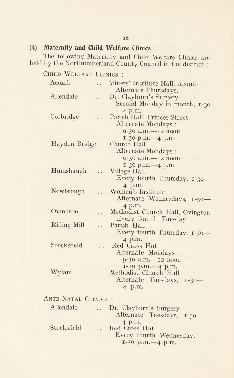 (4) Maternity and Child Welfare Clinics The following Maternity and Child Welfare Clinics are held by the Northumberland County Council in the district : Child Welfare Clinics : Acomb Allendale Corbridge Haydon Bridge Humshaugh Newbrough Ovington Riding Mill Stocksheld Wylam Miners’ Institute Hall, Acomb Alternate Thursdays. Dr. Clayburn’s Surgery Second Monday in month, 1-30 —4 p.m. Parish Hall, Princes Street Alternate Mondays : 9-30 a.m.—12 noon 1-30 p.m.—4 p.m. Church Hall Alternate Mondays : 9-30 a.m.—12 noon 1-30 p.m.—4 p.m. Village Hall Every fourth Thursday, 1-30— 4 p.m. Women’s Institute Alternate Wednesdays, 1-30— 4 p.m. Methodist Church Hall, Ovington Every fourth Tuesday. Parish Hall Every fourth Thursday, 1-30— 4 p.m. Red Cross Hut Alternate Mondays : 9-30 a.m.—12 noon 1-30 p.m.—4 p.m. Methodist Church Hall Alternate Tuesdays, 1-30— 4 p.m. Ante-Natal Clinics : Allendale . . Dr. Clayburn’s Surgery Alternate Tuesdays, 1-30— 4 p.m. Red Cross Hut Every fourth Wednesday, 1-30 p.m.—4 p.m. Stocksheld