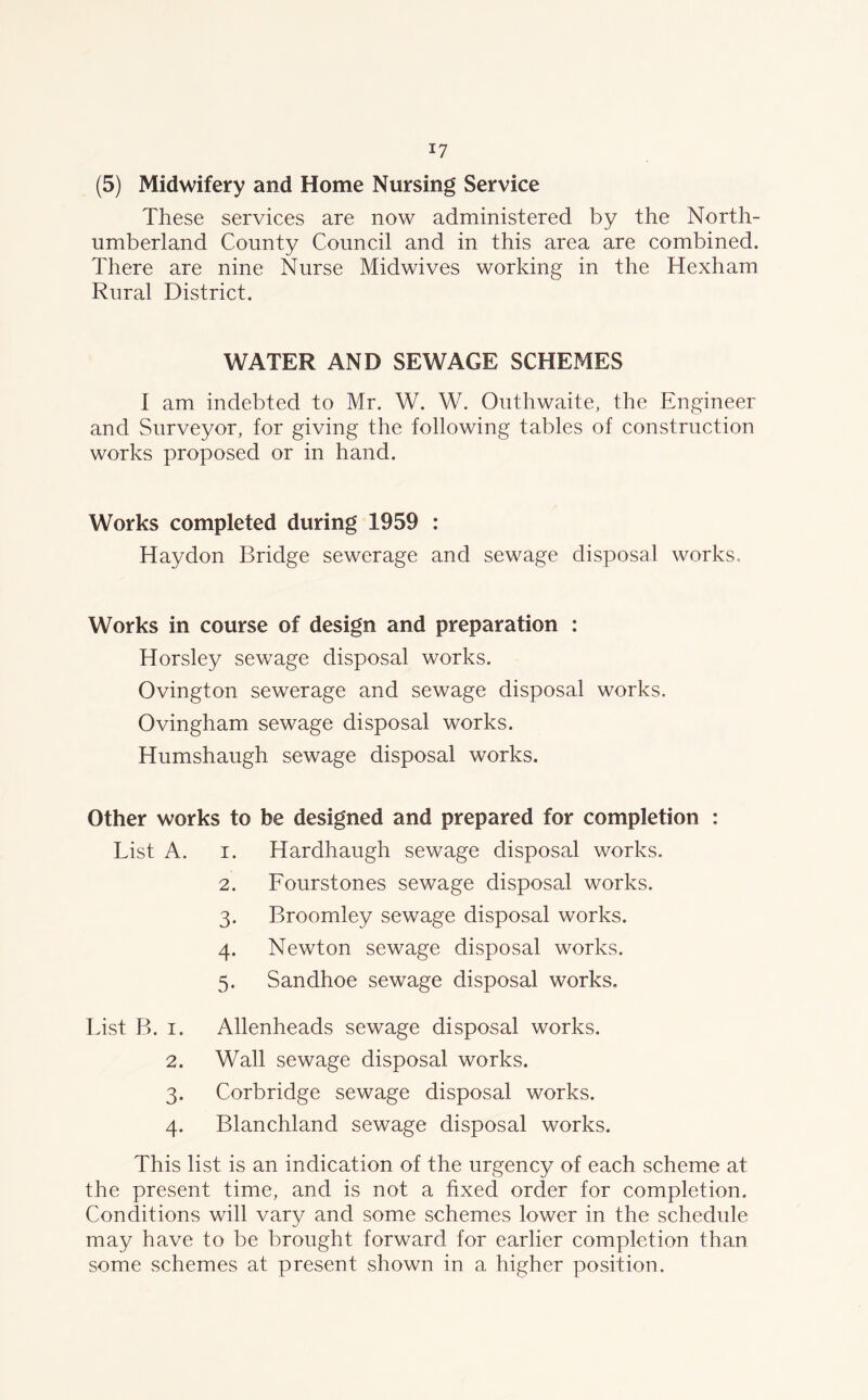 (5) Midwifery and Home Nursing Service These services are now administered by the North- umberland County Council and in this area are combined. There are nine Nurse Midwives working in the Hexham Rural District. WATER AND SEWAGE SCHEMES I am indebted to Mr. W. W. Outhwaite, the Engineer and Surveyor, for giving the following tables of construction works proposed or in hand. Works completed during 1959 : Haydon Bridge sewerage and sewage disposal works. Works in course of design and preparation : Horsley sewage disposal works. Ovington sewerage and sewage disposal works, Ovingham sewage disposal works. Humshaugh sewage disposal works. Other works to be designed and prepared for completion List A. i. Hardhaugh sewage disposal works. 2. Fourstones sewage disposal works. 3. Broomley sewage disposal works. 4. Newton sewage disposal works. 5. Sandhoe sewage disposal works. List P>. 1. 2. 3- 4- Allenheads sewage disposal works. Wall sewage disposal works. Corbridge sewage disposal works. Blanchland sewage disposal works. This list is an indication of the urgency of each scheme at the present time, and is not a fixed order for completion. Conditions will vary and some schemes lower in the schedule may have to be brought forward for earlier completion than some schemes at present shown in a higher position.