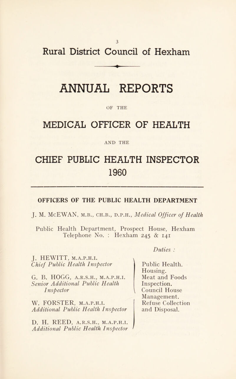 Rural District Council of Hexham —— ANNUAL REPORTS OF THE MEDICAL OFFICER OF HEALTH AND THE CHIEF PUBLIC HEALTH INSPECTOR 1960 OFFICERS OF THE PUBLIC HEALTH DEPARTMENT J. M. McEWAN, M.B., ch.b., D.P.H., Medical Officer of Health Public Health Department, Prospect House, Hexham Telephone No. : Hexham 245 & 141 Duties : J. HEWITT, m.a.p.h.i. v Chief Public Health Inspector G. B. HOGG, A.R.S.H., M.A.P.H.I. Senior Additional Public Health Inspector \ W. FORSTER, m.a.p.h.i. Additional Public Health Inspector Public Health. Housing. Meat and Foods Inspection. Council House Management. Refuse Collection and Disposal. D. H. REED, A.R.S.H., M.A.P.H.I. Additional Public Health Inspector '