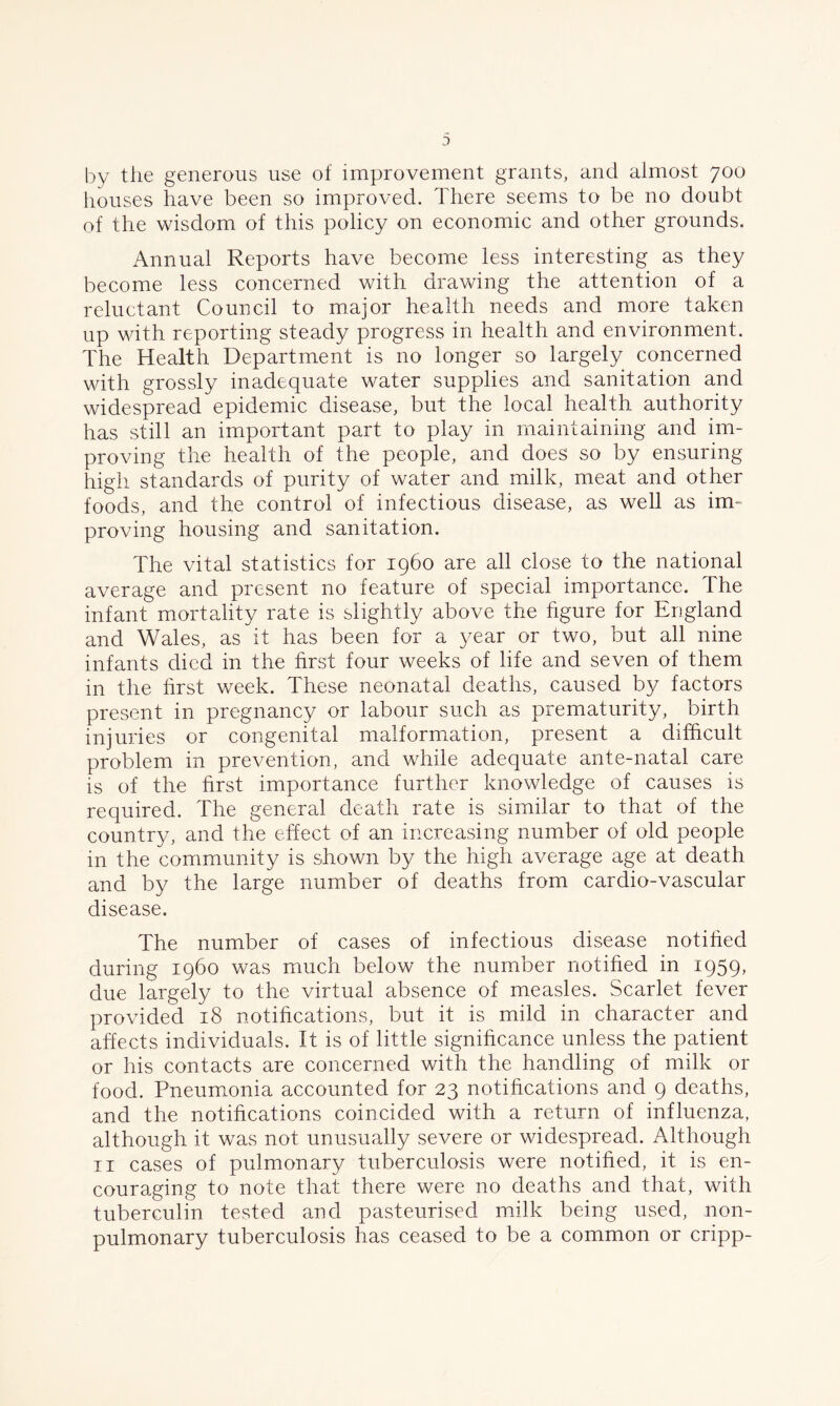 by the generous use of improvement grants, and almost 700 houses have been so improved. There seems to be no doubt of the wisdom of this policy on economic and other grounds. Annual Reports have become less interesting as they become less concerned with drawing the attention of a reluctant Council to major health needs and more taken up with reporting steady progress in health and environment. The Health Department is no longer so largely concerned with grossly inadequate water supplies and sanitation and widespread epidemic disease, but the local health authority has still an important part to play in maintaining and im- proving the health of the people, and does so by ensuring high standards of purity of water and milk, meat and other foods, and the control of infectious disease, as well as im- proving housing and sanitation. The vital statistics for i960 are all close to the national average and present no feature of special importance. The infant mortality rate is slightly above the figure for England and Wales, as it has been for a year or two, but all nine infants died in the first four weeks of life and seven of them in the first week. These neonatal deaths, caused by factors present in pregnancy or labour such as prematurity, birth injuries or congenital malformation, present a difficult problem in prevention, and while adequate ante-natal care is of the first importance further knowledge of causes is required. The general death rate is similar to that of the country, and the effect of an increasing number of old people in the community is shown by the high average age at death and by the large number of deaths from cardio-vascular disease. The number of cases of infectious disease notified during i960 was much below the number notified in 1959, due largely to the virtual absence of measles. Scarlet fever provided 18 notifications, but it is mild in character and affects individuals. It is of little significance unless the patient or his contacts are concerned with the handling of milk or food. Pneumonia accounted for 23 notifications and 9 deaths, and the notifications coincided with a return of influenza, although it was not unusually severe or widespread. Although 11 cases of pulmonary tuberculosis were notified, it is en- couraging to note that there were no deaths and that, with tuberculin tested and pasteurised milk being used, non- pulmonary tuberculosis has ceased to be a common or cripp-
