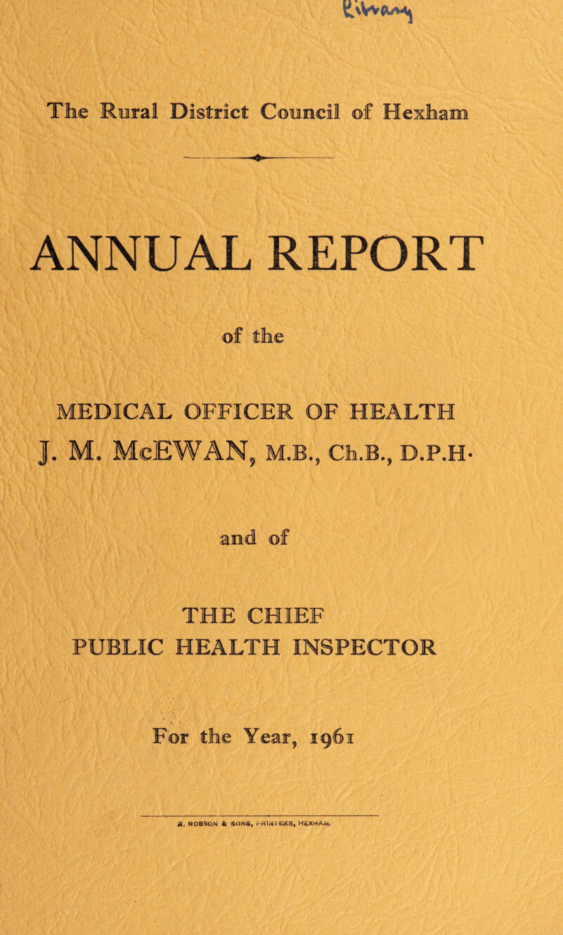 ANNUAL REPORT of the MEDICAL OFFICER OF HEALTH J. M. McEWAN, M.B., Ch.B., D.P.H- and of THE CHIEF PUBLIC HEALTH INSPECTOR For the Year, 1961 a. Hobson & sons, painters, HEXHAiw.
