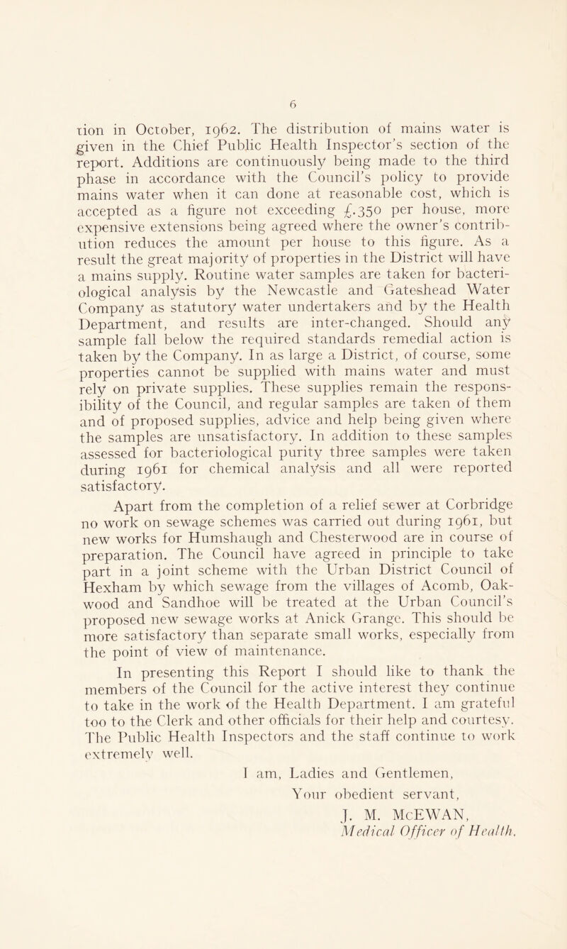 tion in October, 1962. The distribution of mains water is given in the Chief Public Health Inspector’s section of the report. Additions are continuously being made to the third phase in accordance with the Council’s policy to provide mains water when it can done at reasonable cost, which is accepted as a figure not exceeding £.350 per house, more expensive extensions being agreed where the owner’s contrib- ution reduces the amount per house to this figure. As a result the great majority of properties in the District will have a mains supply. Routine water samples are taken for bacteri- ological analysis by the Newcastle and Gateshead Water Company as statutory water undertakers and by the Health Department, and results are inter-changed. Should anj? sample fall below the required standards remedial action is taken by the Company. In as large a District, of course, some properties cannot be supplied with mains water and must rely on private supplies. These supplies remain the respons- ibility of the Council, and regular samples are taken of them and of proposed supplies, advice and help being given where the samples are unsatisfactory. In addition to these samples assessed for bacteriological purity three samples were taken during 1961 for chemical analysis and all were reported satisfactory. Apart from the completion of a relief sewer at Corbridge no work on sewage schemes was carried out during 1961, but new works for Humshaugh and Chesterwood are in course of preparation. The Council have agreed in principle to take part in a joint scheme with the Urban District Council of Hexham by which sewage from the villages of Acomb, Oak- wood and Sandhoe will be treated at the Urban Council’s proposed new sewage works at Anick Grange. This should be more satisfactory than separate small works, especially from the point of view of maintenance. In presenting this Report I should like to thank the members of the Council for the active interest they continue to take in the work of the Health Department. I am grateful too to the Clerk and other officials for their help and courtesy. The Public Health Inspectors and the stab continue to work extremely well. I am, Ladies and Gentlemen, Your obedient servant, J. M. McEWAN, Medical Officer of Health.