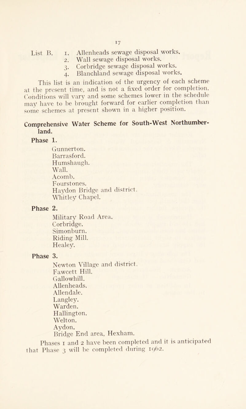 List B. i. Allen he ads sewage disposal works. 2. Wall sewage disposal works. 3. Corbridge sewage disposal works. 4. Blanchland sewage disposal works. This list is an indication of the urgency of each scheme at the present time, and is not a fixed order for completion. Conditions will vary and some schemes lower in the schedule may have to be brought forward for earlier completion than some schemes at present shown in a higher position. Comprehensive Water Scheme for South-West Northumber- land. Phase 1. Gunnerton. Barrasford. Humshaugh. Wall. Acomb. Fourstones. Haydon Bridge and district, Whitley Chapel. Phase 2. Military Road Area, Corbridge. Simonburn. Riding Mill. Healey. Phase 3. Newton Village and district, Fawcett Hill. Gallowhill. Allenheads. Allendale. Langley. Warden. Hallington. Welton. Aydon. Bridge End area, Hexham. Phases 1 and 2 have been completed and it is anticipated that Phase 3 will be completed during rQb2,