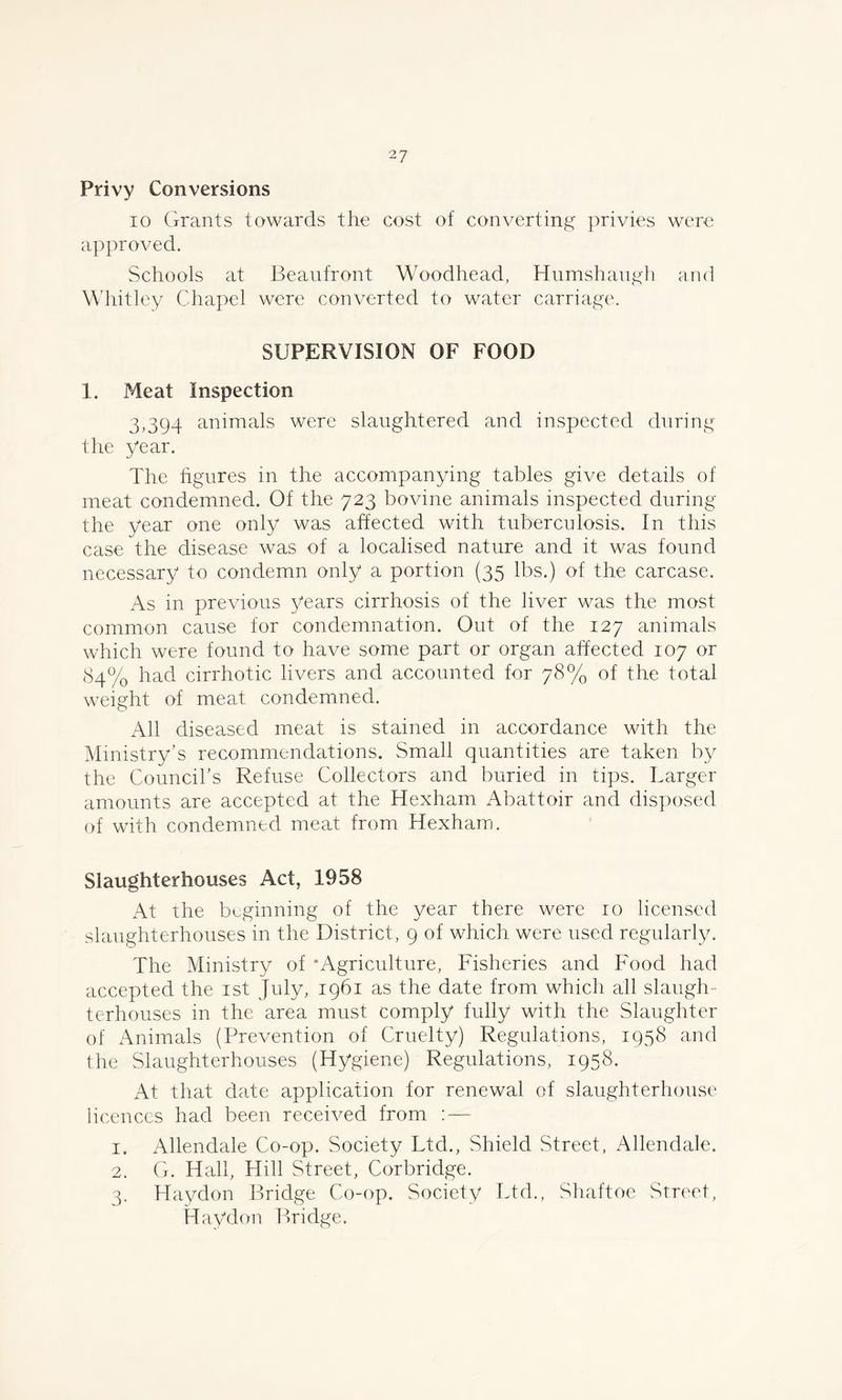 Privy Conversions io Grants towards the cost of converting privies were approved. Schools at Beaufront Woodhead, Humshangh and Whitley Chapel were converted to water carriage. SUPERVISION OF FOOD 1. Meat Inspection 3,394 animals were slaughtered and inspected during the year. The figures in the accompanying tables give details of meat condemned. Of the 723 bovine animals inspected during the year one only was affected with tuberculosis. In this case the disease was of a localised nature and it was found necessary to condemn only a portion (35 lbs.) of the carcase. As in previous years cirrhosis of the liver was the most common cause for condemnation. Out of the 127 animals which were found to have some part or organ affected 107 or 84% had cirrhotic livers and accounted for 78% of the total weight of meat condemned. All diseased meat is stained in accordance with the Ministry’s recommendations. Small quantities are taken by the Council’s Refuse Collectors and buried in tips. Larger amounts are accepted at the Hexham Abattoir and disposed of with condemned meat from Hexham. Slaughterhouses Act, 1958 At the beginning of the year there were 10 licensed slaughterhouses in the District, 9 of which, were used regularly. The Ministry of “Agriculture, Fisheries and Food had accepted the 1st July, 1961 as the date from which all slaugh- terhouses in the area must comply fully with the Slaughter of Animals (Prevention of Cruelty) Regulations, 1958 and the Slaughterhouses (Hygiene) Regulations, 1958. At that date application for renewal of slaughterhouse licences had been received from : — 1. Allendale Co-op. Society Ltd., Shield Street, Allendale. 2. G. Hall, Hill Street, Corbridge. 3. Haydon Bridge Co-op. Society Ltd., Shaftoe Street, Haydon Bridge.