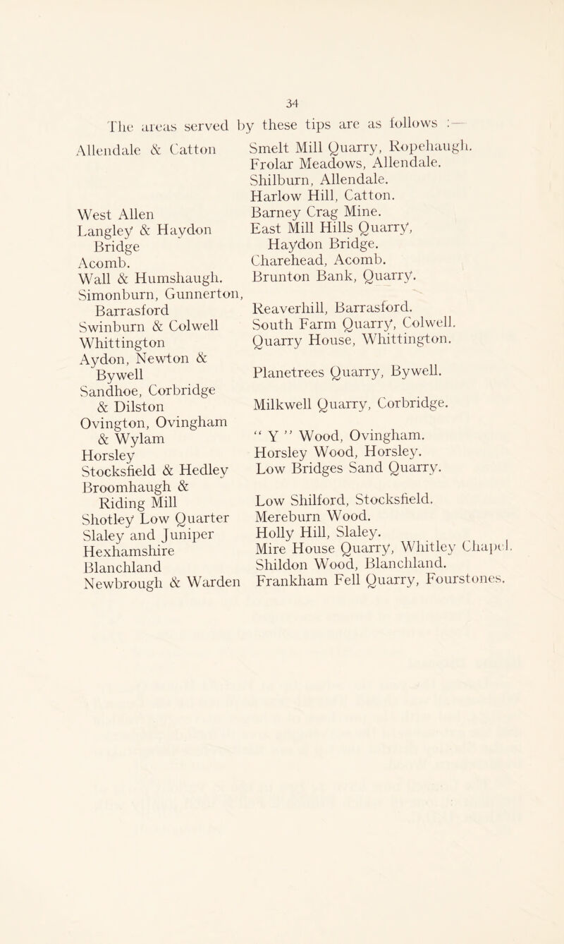 The areas served by these tips are as follows ; Allendale & Catton West Allen Langley & Haydon Bridge A co mb. Wall & Humshaugh. Simonburn, Gunnerton, Barrasford Swinburn & Colwell Whittington Ay don, Newton & Bywell Sandhoe, Corbridge & Dilston Ovington, Ovingham & Wylam Horsley Stocksfield & Hedley Broomhaugh & Riding Mill Shotley Low Quarter Slaley and Juniper Hexhamshire Blanchland Newbrough & Warden Smelt Mill Quarry, Ropehaugh. Frolar Meadows, Allendale. Shilburn, Allendale. Harlow Hill, Catton. Barney Crag Mine. East Mill Hills Quarry, Haydon Bridge. Charehead, Acomb. Brunton Bank, Quarry. Reaverhill, Barrasford. South Farm Quarry, Colwell. Quarry House, Whittington. Planetrees Quarry, Bywell. Milkwell Quarry, Corbridge. “ Y ” Wood, Ovingham. Horsley Wood, Horsley. Low Bridges Sand Quarry. Low Shilford, Stocksfield. Mereburn Wood. Holly Hill, Slaley. Mire House Quarry, Whitley Chape Shildon Wood, Blanchland. Frankham Fell Quarry, Fourstones