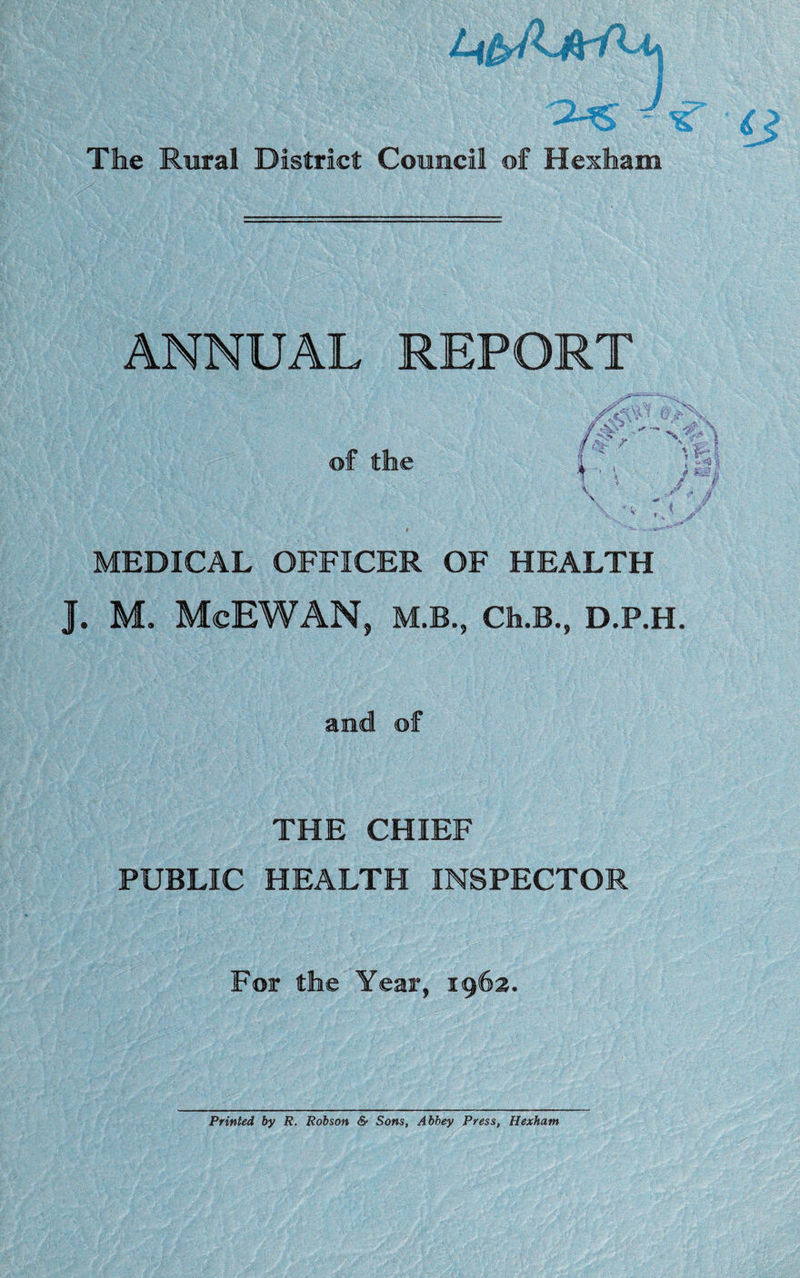, '-v-fngl The Rural District Council of Hexham ANNUAL REPORT of the .\V ‘ \ *'* \U m v :!/ MEDICAL OFFICER OF HEALTH J. M. McEWAN, M.B., Ch.B., D.P.H and of THE CHIEF PUBLIC HEALTH INSPECTOR For the Year, 1962. Printed by R. Robson & Sons, Abbey Press, Hexham
