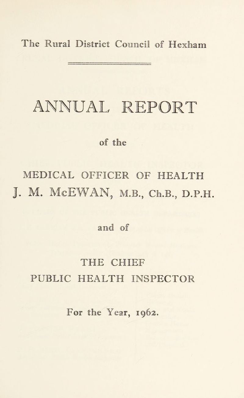 The Rural District Council of Hexham ANNUAL REPORT of the MEDICAL OFFICER OF HEALTH J. M. McEWAN, M.B., Cfa.B.j, D.P.H. and of THE CHIEF PUBLIC HEALTH INSPECTOR For the Year, 1962.