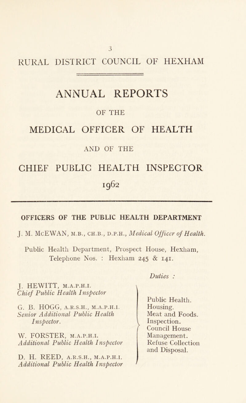 RURAL DISTRICT COUNCIL OF HEXHAM ANNUAL REPORTS OF THE MEDICAL OFFICER OF HEALTH AND OF THE CHIEF PUBLIC HEALTH INSPECTOR 1962 OFFICERS OF THE PUBLIC HEALTH DEPARTMENT J. M. McEWAN, m.b., ch.b., d.p.h.. Medical Officer of Health. Public Health Department, Prospect House, Hexham, Telephone Nos. : Hexham 245 & 141. J. HEWITT, m.a.p.h.i. Chief Public Health Inspector G. B. HOGG, A.R.S.H., M.A.P.H.I. Senior Additional Public Health Inspector. W. FORSTER, m.a.p.h.i. Additional Public Health Inspector D. H. REED, A.R.S.H., M.A.P.H.I. Additional Public Health Inspector Duties : Public Health. Housing. Meat and Foods. \ Inspection. j Council House Management. Refuse Collection and Disposal.