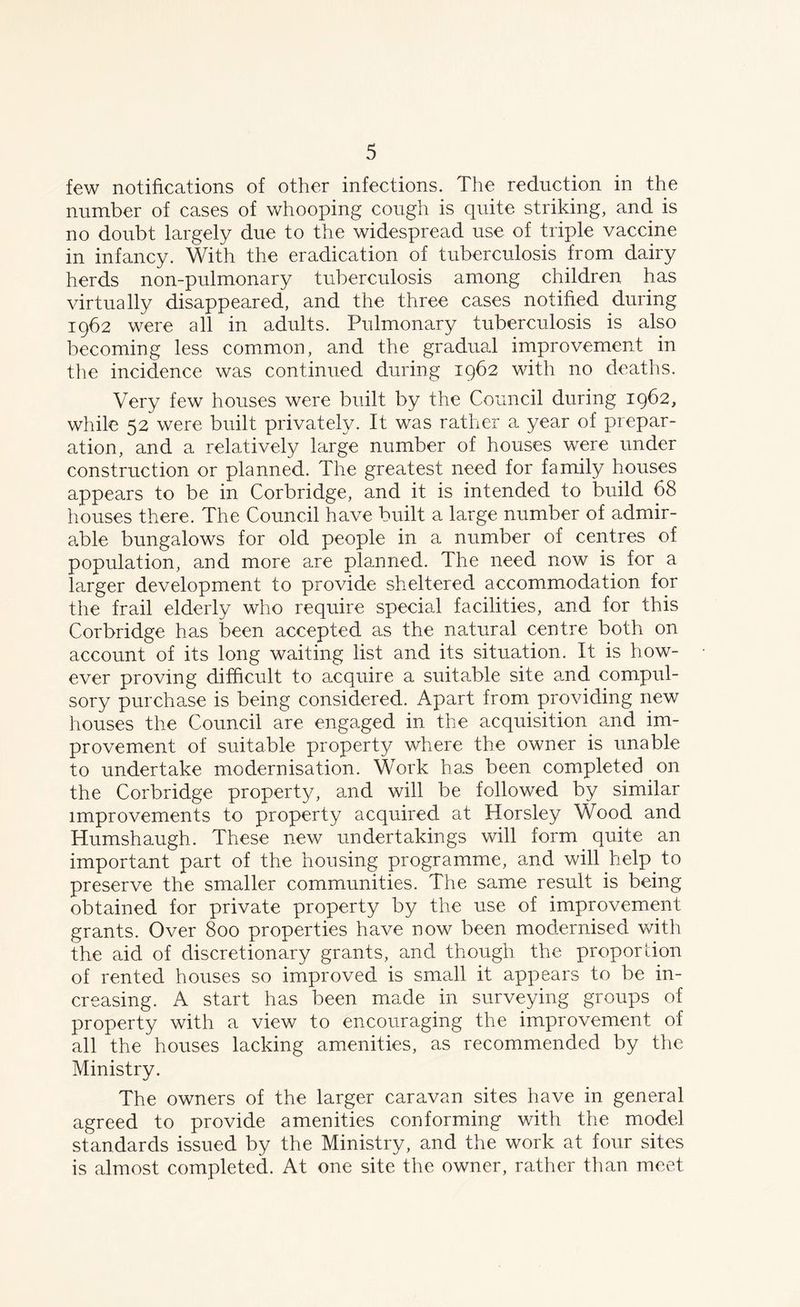 few notifications of other infections. The reduction in the number of cases of whooping cough is quite striking, and is no doubt largely due to the widespread use of triple vaccine in infancy. With the eradication of tuberculosis from dairy herds non-pulmonary tuberculosis among children has virtually disappeared, and the three cases notified during 1962 were all in adults. Pulmonary tuberculosis is also becoming less common, and the gradual improvement in the incidence was continued during 1962 with no deaths. Very few houses were built by the Council during 1962, while 52 were built privately. It was rather a year of prepar- ation, and a relatively large number of houses were under construction or planned. The greatest need for family houses appears to be in Corbridge, and it is intended to build 68 houses there. The Council have built a large number of admir- able bungalows for old people in a number of centres of population, and more are planned. The need now is for a larger development to provide sheltered accommodation for the frail elderly who require special facilities, and for this Corbridge has been accepted as the natural centre both on account of its long waiting list and its situation. It is how- ever proving difficult to acquire a suitable site and compul- sory purchase is being considered. Apart from providing new houses the Council are engaged in the acquisition and im- provement of suitable property where the owner is unable to undertake modernisation. Work has been completed on the Corbridge property, and will be followed by similar improvements to property acquired at Horsley Wood and Humshaugh. These new undertakings will form quite an important part of the housing programme, and will help to preserve the smaller communities. The same result is being obtained for private property by the use of improvement grants. Over 800 properties have now been modernised with the aid of discretionary grants, and though the proper lion of rented houses so improved is small it appears to be in- creasing. A start has been made in surveying groups of property with a view to encouraging the improvement of all the houses lacking amenities, as recommended by the Ministry. The owners of the larger caravan sites have in general agreed to provide amenities conforming with the model standards issued by the Ministry, and the work at four sites is almost completed. At one site the owner, rather than meet