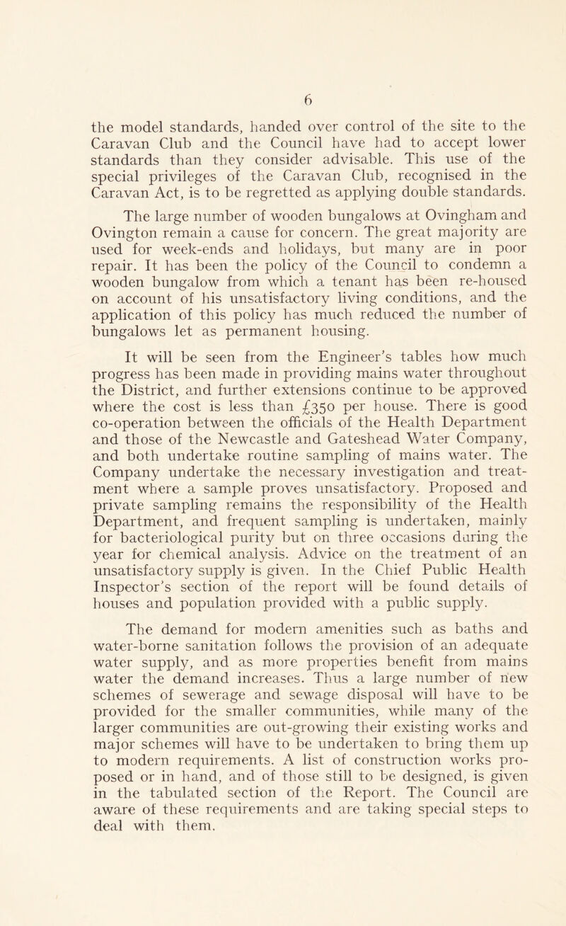 the model standards, handed over control of the site to the Caravan Club and the Council have had to accept lower standards than they consider advisable. This use of the special privileges of the Caravan Club, recognised in the Caravan Act, is to be regretted as applying double standards. The large number of wooden bungalows at Ovingham and Ovington remain a cause for concern. The great majority are used for week-ends and holidays, but many are in poor repair. It has been the policy of the Council to condemn a wooden bungalow from which a tenant has been re-housed on account of his unsatisfactory living conditions, and the application of this policy has much reduced the number of bungalows let as permanent housing. It will be seen from the Engineer’s tables how much progress has been made in providing mains water throughout the District, and further extensions continue to be approved where the cost is less than £350 per house. There is good co-operation between the officials of the Health Department and those of the Newcastle and Gateshead Water Company, and both undertake routine sampling of mains water. The Company undertake the necessary investigation and treat- ment where a sample proves unsatisfactory. Proposed and private sampling remains the responsibility of the Health Department, and frequent sampling is undertaken, mainly for bacteriological purity but on three occasions during the year for chemical analysis. Advice on the treatment of an unsatisfactory supply is given. In the Chief Public Health Inspector’s section of the report will be found details of houses and population provided with a public supply. The demand for modern amenities such as baths and water-borne sanitation follows the provision of an adequate water supply, and as more properties benefit from mains water the demand increases. Thus a large number of new schemes of sewerage and sewage disposal will have to be provided for the smaller communities, while many of the larger communities are out-growing their existing works and major schemes will have to be undertaken to bring them up to modern requirements. A list of construction works pro- posed or in hand, and of those still to be designed, is given in the tabulated section of the Report. The Council are aware of these requirements and are taking special steps to deal with them.