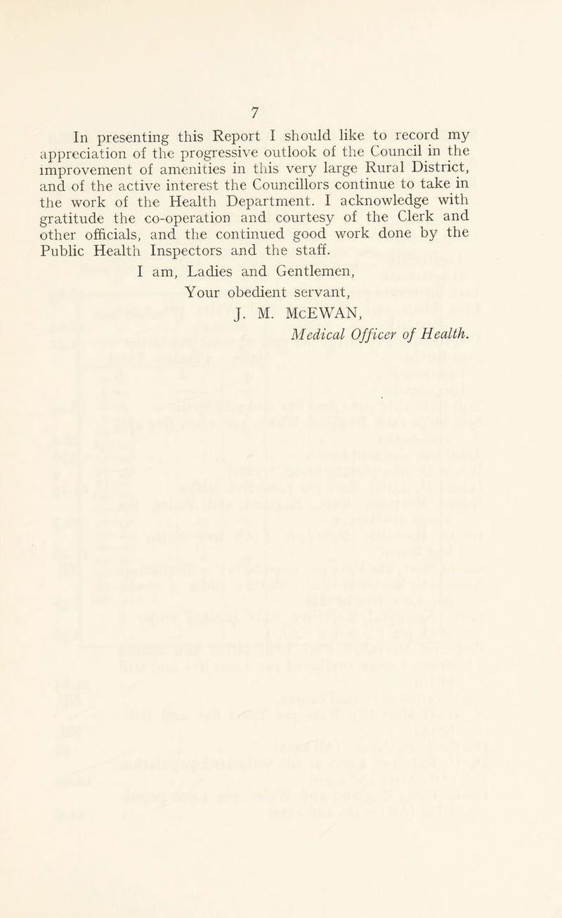 In presenting this Report I should like to record my appreciation of the progressive outlook of the Council in the improvement of amenities in this very large Rural District, and of the active interest the Councillors continue to take in the work of the Health Department. I acknowledge with gratitude the co-operation and courtesy of the Clerk and other officials, and the continued good work done by the Public Health Inspectors and the staff. I am, Ladies and Gentlemen, Your obedient servant, J. M. McEWAN, Medical Off icer of Health.