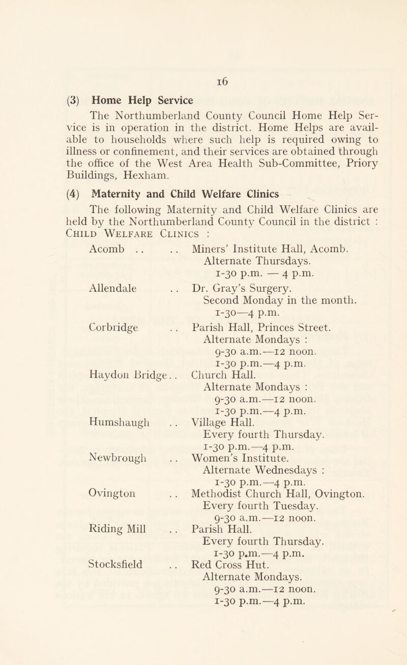 (3) Home Help Service The Northumberland County Council Home Help Ser- vice is in operation in the district. Home Helps are avail- able to households where such help is required owing to illness or confinement, and their services are obtained through the office of the West Area Health Sub-Committee, Priory Buildings, Hexham. (4) Maternity and Child Welfare Clinics The following Maternity and Child Welfare Clinics are held by the Northumberland County Council in the district : Child Welfare Clinics : Acomb Allendale Corbridge Haydon Bridge. . Humshaugh Newbrough Ovington Riding Mill Stocksfield Miners’ Institute Hall, Acomb. Alternate Thursdays. 1-30 p.m. — 4 p.m. Dr. Gray’s Surgery. Second Monday in the month. 1-30—4 p.m. Parish Hall, Princes Street. Alternate Mondays : 9-30 a.m.—12 noon. 1-30 p.m.—4 p.m. Church Hall. Alternate Mondays : 9-30 a.m.—12 noon. 1-30 p.m.—4 p.m. Village Hall. Every fourth Thursday. 1-30 p.m.—4 p.m. Women’s Institute. Alternate Wednesdays : 1-30 p.m.—4 p.m. Methodist Church Hall, Ovington. Every fourth Tuesday. 9-30 a.m.—12 noon. Parish Hall. Every fourth Thursday. 1-30 p.m.—4 p.m. Red Cross Hut. Alternate Mondays. 9-30 a.m.—12 noon. 1-30 p.m.—4 p.m.
