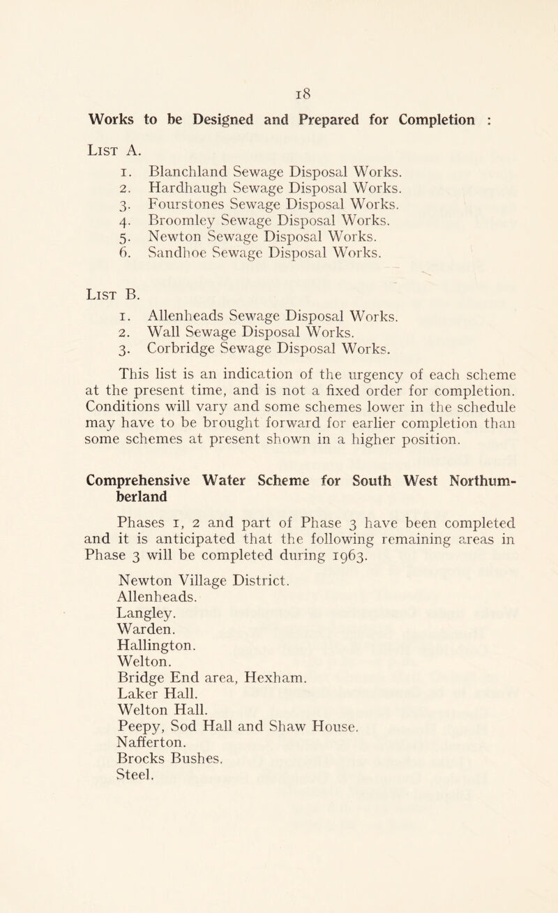 Works to be Designed and Prepared for Completion : List A. 1. Blanchland Sewage Disposal Works. 2. Hardhaugh Sewage Disposal Works. 3. Fourstones Sewage Disposal Works. 4. Broomley Sewage Disposal Works. 5. Newton Sewage Disposal Works. 6. Sandhoe Sewage Disposal Works. List B. 1. Allenheads Sewage Disposal Works. 2. Wall Sewage Disposal Works. 3. Corbridge Sewage Disposal Works. This list is an indication of the urgency of each scheme at the present time, and is not a fixed order for completion. Conditions will vary and some schemes lower in the schedule may have to be brought forward for earlier completion than some schemes at present shown in a higher position. Comprehensive Water Scheme for South West Northum- berland Phases 1, 2 and part of Phase 3 have been completed and it is anticipated that the following remaining areas in Phase 3 will be completed during 1963. Newton Village District. Allenheads. Langley. Warden. Hallington. Welton. Bridge End area, Hexham. Laker Hall. Welton Hall. Peepy, Sod Hall and Shaw House. Nafferton. Brocks Bushes. Steel.