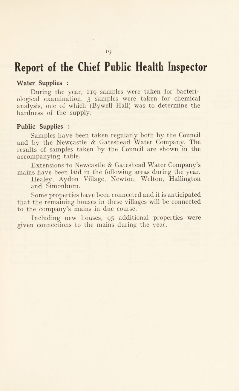 Report of the Chief Public Health Inspector Water Supplies : During the year, 119 samples were taken for bacteri- ological examination. 3 samples were taken for chemical analysis, one of which (Bywell Hall) was to determine the hardness of the supply. Public Supplies : Samples have been taken regularly both by the Council and by the Newcastle & Gateshead Water Company. The results of samples taken by the Council are shown in the accompanying table. Extensions to Newcastle & Gateshead Water Company’s mains have been laid in the following areas during the year. Healey, Aydon Village, Newton, Welton, Hallington and Simonburn. Some properties have been connected and it is anticipated that the remaining houses in these villages will be connected to the company’s mains in due course. Including new houses, 95 additional properties were given connections to the mains during the year.