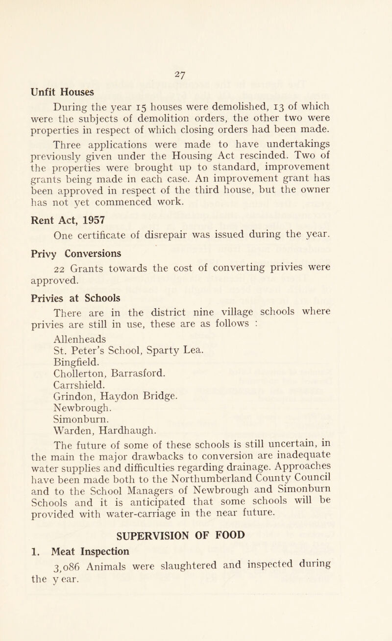 Unfit Houses During the year 15 houses were demolished, 13 of which were the subjects of demolition orders, the other two were properties in respect of which closing orders had been made. Three applications were made to have undertakings previously given under the Housing Act rescinded. Two of the properties were brought up to standard, improvement grants being made in each case. An improvement grant has been approved in respect of the third house, but the owner has not yet commenced work. Rent Act, 1957 One certificate of disrepair was issued during the year. Privy Conversions 22 Grants towards the cost of converting privies were approved. Privies at Schools There are in the district nine village schools where privies are still in use, these are as follows : Allenheads St. Peter’s School, Sparty Lea. Bingfield. Chollerton, Barrasford. Carrshield. Grindon, Haydon Bridge. Newbrough. Simonburn. Warden, Hardhaugh. The future of some of these schools is still uncertain, in the main the major drawbacks to conversion are inadequate water supplies and difficulties regarding drainage. Approaches have been made both to the Northumberland County Council and to the School Managers of Newbrough and Simonburn Schools and it is anticipated that some schools will be provided with water-carriage in the near future. SUPERVISION OF FOOD 1. Meat Inspection 3,086 Animals were slaughtered and inspected during the y ear.