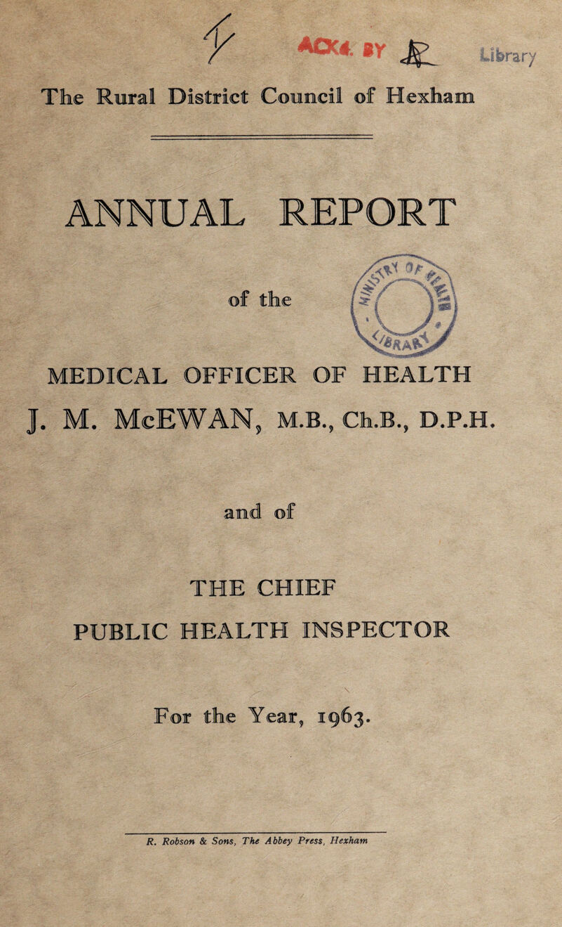 y AOC* ** <£: The Rural District Council of Hexham .ibrary ANNUAL REPORT of the MEDICAL OFFICER OF HEALTH J. M. McEWAN, M.B., Ch.B., D.P.H. THE CHIEF PUBLIC HEALTH INSPECTOR For the Year, 1963. R, Robson & Sons, The Abbey Press, Hexham
