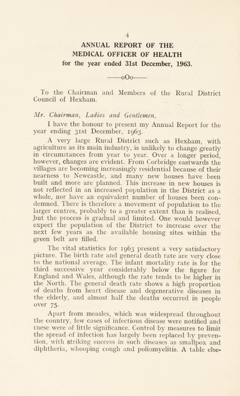 ANNUAL REPORT OF THE MEDICAL OFFICER OF HEALTH for the year ended 31st December, 1963. oOo To the Chairman and Members of the Rural District Council of Hexham. Mr. Chairman, Ladies and Gentlemen, I have the honour to present my Annual Report for the year ending 31st December, 1963. A very large Rural District such as Hexham, with agriculture as its main industry, is unlikely to change greatly in circumstances from year to year. Over a longer period, however, changes are evident. From Corbridge eastwards the villages are becoming increasingly residential because of their nearness to Newcastle, and many new houses have been built and more are planned. This increase in. new houses is not reflected in an increased population in the District as a whole, nor have an equivalent number of houses been con- demned. There is therefore a movement of population to the larger centres, probably to a greater extent than is realised, but the process is gradual and limited. One would however expect the population of the District to increase over the next few years as the available housing sites within the green belt are Filed. The vital statistics for 1963 present a very satisfactory picture. The birth rate and general death rate are very close to the national average. The infant mortality rate is for the third successive year considerably below the figure for England and Wales, although the rate tends to be higher in the North. The general death rate shows a high proportion of deaths from heart disease and degenerative diseases in the elderly, and almost half the deaths occurred in people over 75. Apart from measles, which was widespread throughout the country, few cases of infectious disease were notified and inese were of little significance. Control by measures to limit the spread of infection has largely been replaced by preven- tion, with striking success in such diseases as smallpox and diphtheria, whooping cough and poliomyelitis. A table else-
