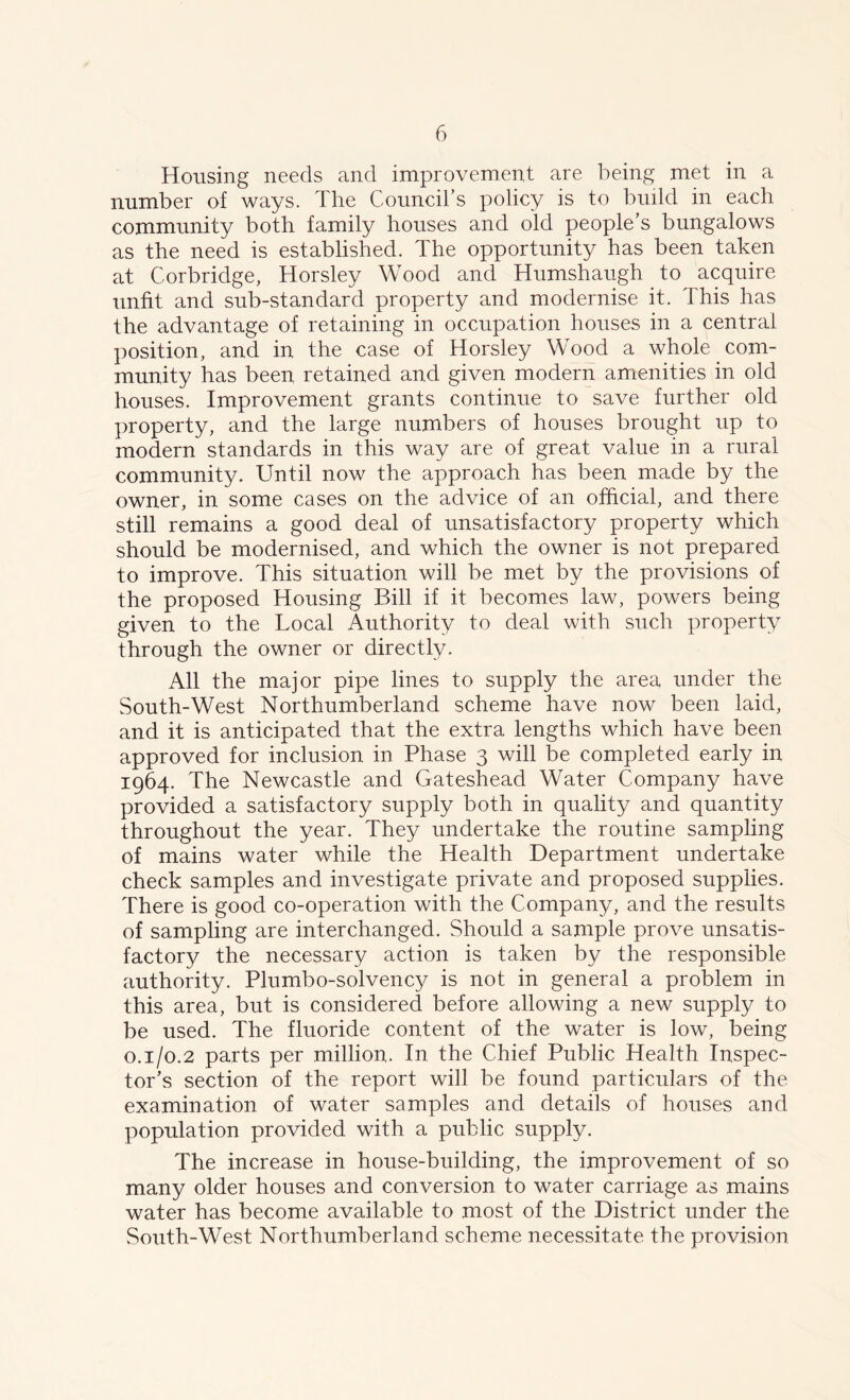 Housing needs and improvement are being met in a number of ways. The Council’s policy is to build in each community both family houses and old people’s bungalows as the need is established. The opportunity has been taken at Corbridge, Horsley Wood and Humshaugh to acquire unfit and sub-standard property and modernise it. This has the advantage of retaining in occupation houses in a central position, and in the case of Horsley Wood a whole com- munity has been retained and given modern amenities in old houses. Improvement grants continue to save further old property, and the large numbers of houses brought up to modern standards in this way are of great value in a rural community. Until now the approach has been made by the owner, in some cases on the advice of an official, and there still remains a good deal of unsatisfactory property which should be modernised, and which the owner is not prepared to improve. This situation will be met by the provisions of the proposed Housing Bill if it becomes law, powers being given to the Local Authority to deal with such property through the owner or directly. All the major pipe lines to supply the area under the South-West Northumberland scheme have now been laid, and it is anticipated that the extra lengths which have been approved for inclusion in Phase 3 will be completed early in 1964. The Newcastle and Gateshead Water Company have provided a satisfactory supply both in quality and quantity throughout the year. They undertake the routine sampling of mains water while the Health Department undertake check samples and investigate private and proposed supplies. There is good co-operation with the Company, and the results of sampling are interchanged. Should a sample prove unsatis- factory the necessary action is taken by the responsible authority. Plumbo-solvency is not in general a problem in this area, but is considered before allowing a new supply to be used. The fluoride content of the water is low, being o.1/0.2 parts per million. In the Chief Public Health Inspec- tor’s section of the report will be found particulars of the examination of water samples and details of houses and population provided with a public supply. The increase in house-building, the improvement of so many older houses and conversion to water carriage as mains water has become available to most of the District under the South-West Northumberland scheme necessitate the provision.