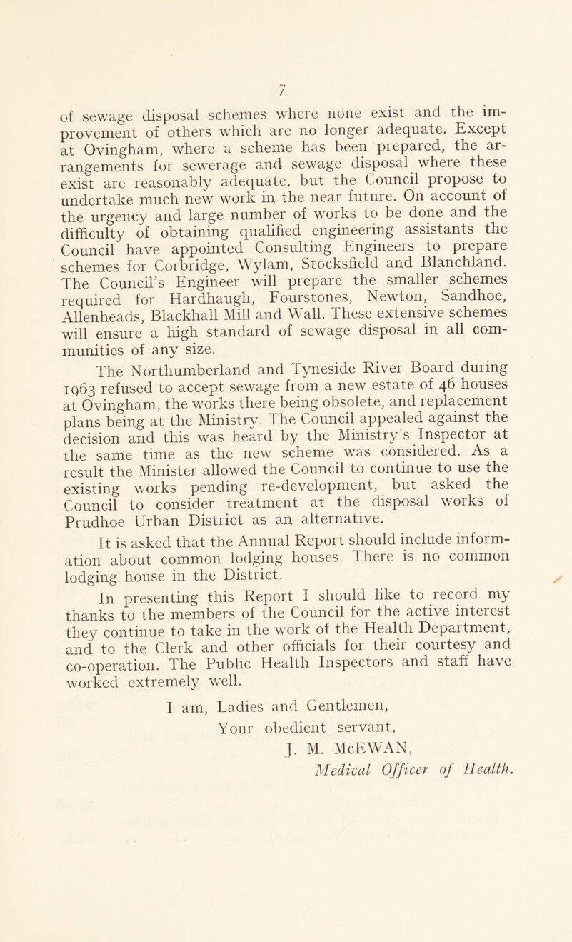of sewage disposal schemes where none exist and the im- provement of others which are no longer adequate. Except at Ovingham, where a scheme has been prepared, the ar- rangements for sewerage and sewage disposal where these exist are reasonably adequate, but the Council propose to undertake much new work in the near future. On account of the urgency and large number of works to be done and the difficulty of obtaining qualified engineering assistants the Council have appointed Consulting Engineers to prepare schemes for Corbridge, W ylam, Stocksfield and Blanchland. The Council’s Engineer will prepare the smaller schemes required for Hardhaugh, Fourstones, Newton, Sandhoe, Allenheads, Blackhall Mill and Wall. These extensive schemes will ensure a high standard of sewage disposal in all com- munities of any size. The Northumberland and Tyneside River Board during IQ63 refused to accept sewage from a new estate of 46 houses at Ovingham, the works there being obsolete, and replacement plans being at the Ministry. The Council appealed against the decision and this was heard by the Ministry’s Inspector at the same time as the new scheme was considered. As a result the Minister allowed the Council to continue to use the existing works pending re-development, but asked the Council to consider treatment at the disposal works of Prudhoe Urban District as an alternative. It is asked that the Annual Report should include inform- ation about common lodging houses. I here is no common lodging house in the District. In presenting this Report I should like to record my thanks to the members of the Council for the active inteiest they continue to take in the work of the Health Department, and to the Clerk and other officials for their courtesy and co-operation. The Public Health Inspectors and staff have worked extremely well. I am, Ladies and Gentlemen, Your obedient servant, J. M. McEWAN, Medical Officer oj Health.