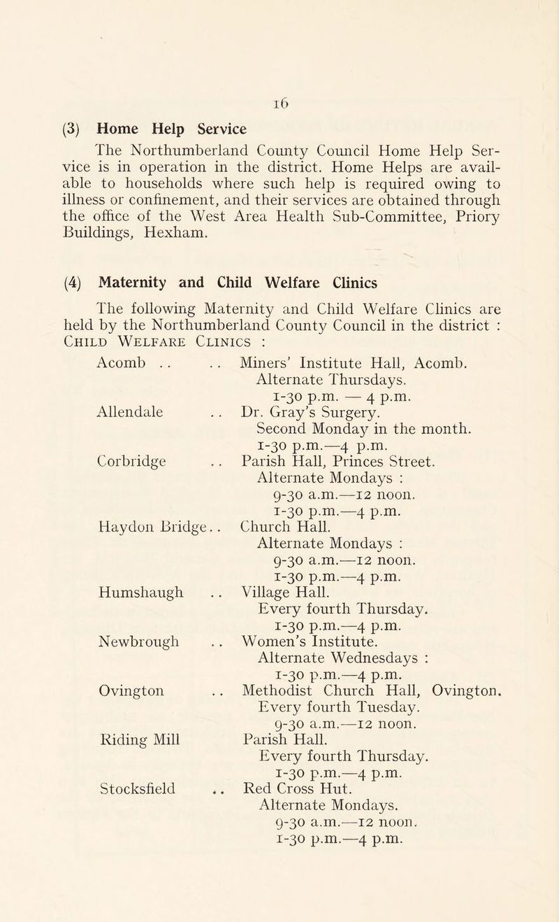 (3) Home Help Service The Northumberland County Council Home Help Ser- vice is in operation in the district. Home Helps are avail- able to households where such help is required owing to illness or confinement, and their services are obtained through the office of the West Area Health Sub-Committee, Priory Buildings, Hexham. (4) Maternity and Child Welfare Clinics The following Maternity and Child Welfare Clinics are held by the Northumberland County Council in the district : Child Welfare Clinics : Acomb Allendale Cor bridge Haydon Bridge.. Humshaugh Newbrough Ovington Riding Mill Stocksfield Miners' Institute Hall, Acomb. Alternate Thursdays. 1-30 p.m. — 4 p.m. Dr. Gray's Surgery. Second Monday in the month. 1-30 p.m.—4 p.m. Parish Hall, Princes Street. Alternate Mondays : 9-30 a.m.—12 noon, 1-30 p.m.—4 p.m. Church Hall. Alternate Mondays : 9-30 a.m.'—12 noon. 1-30 p.m.—4 p.m. Village Hall. Every fourth Thursday. 1-30 p.m.—4 p.m. Women's Institute. Alternate Wednesdays : 1-30 p.m.—4 p.m. Methodist Church Hall, Ovington. Every fourth Tuesday. 9-30 a.m.—12 noon. Parish Hall. Every fourth Thursday. 1-30 p.m.—4 p.m. Red Cross Hut. Alternate Mondays. 9-30 a.m.—12 noon. 1-30 p.m.—4 p.m.