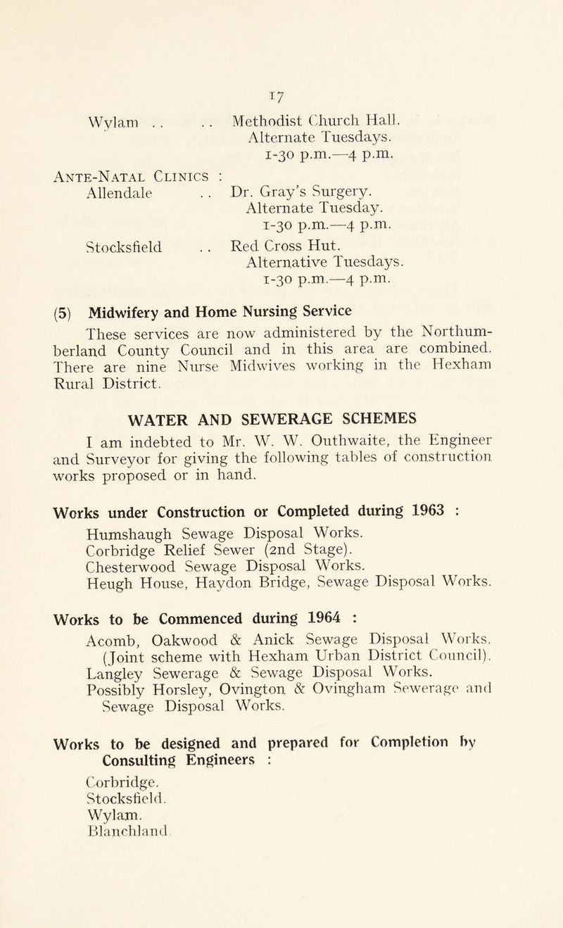 Wvlam Methodist Church Hall Alternate Tuesdays. 1-30 p.m.—4 p.m. Ante-Natal Clinics : Allendale Dr. Gray’s Surgery. Alternate Tuesday. 1-30 p.m.—4 p.m. Red Cross Hut. Stocksfield Alternative Tuesdays. 1-30 p.m.—4 p.m. (5) Midwifery and Home Nursing Service These services are now administered by the Northum- berland County Council and in this area are combined. There are nine Nurse Midwives working in the Hexham Rural District. WATER AND SEWERAGE SCHEMES I am indebted to Mr. W. W. Outhwaite, the Engineer and Surveyor for giving the following tables of construction works proposed or in hand. Works under Construction or Completed during 1963 : Humshaugh Sewage Disposal Works. Corbridge Relief Sewer (2nd Stage). Chesterwood Sewage Disposal Works. Heugh House, Haydon Bridge, Sewage Disposal Works. Works to be Commenced during 1964 : Acomb, Oakwood & Anick Sewage Disposal Works. (Joint scheme with Hexham Urban District Council). Langley Sewerage & Sewage Disposal Works. Possibly Horsley, Ovington & Ovingham Sewerage and Sewage Disposal Works. Works to be designed and prepared for Completion by Consulting Engineers : Corbridge. Stocksfield. Wylam. Blanchland