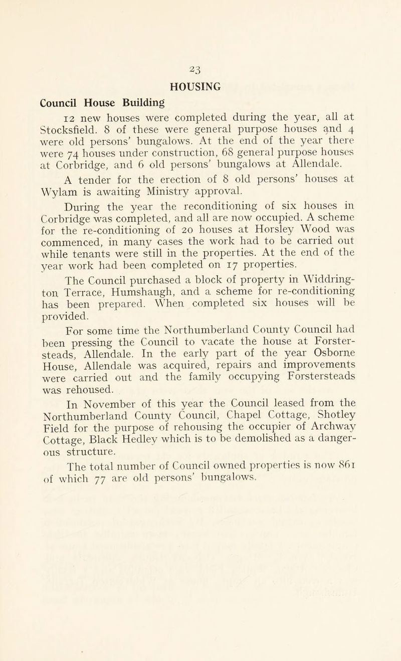 HOUSING Council House Building 12 new houses were completed during the year, all at Stocksfield. 8 of these were general purpose houses and 4 were old persons’ bungalows. At the end of the year there were 74 houses under construction, 68 general purpose houses at Corbridge, and 6 old persons’ bungalows at Allendale. A tender for the erection of 8 old persons’ houses at Wylam is awaiting Ministry approval. During the year the reconditioning of six houses in Corbridge was completed, and all are now occupied. A scheme for the re-conditioning of 20 houses at Horsley Wood was commenced, in many cases the work had to be carried out while tenants were still in the properties. At the end of the year work had been completed on 17 properties. The Council purchased a block of property in Widdring- ton Terrace, Humshaugh, and a scheme for re-conditioning has been prepared. When completed six houses will be provided. For some time the Northumberland County Council had been pressing the Council to vacate the house at Forster- steads, Allendale. In the early part of the year Osborne House, Allendale was acquired, repairs and improvements were carried out and the family occupying Forstersteads was rehoused. In November of this year the Council leased from the Northumberland County Council, Chapel Cottage, Shotley Field for the purpose of rehousing the occupier of Archway Cottage, Black Hedley which is to be demolished as a danger- ous structure. The total number of Council owned properties is now 861 of which 77 are old persons’ bungalows.