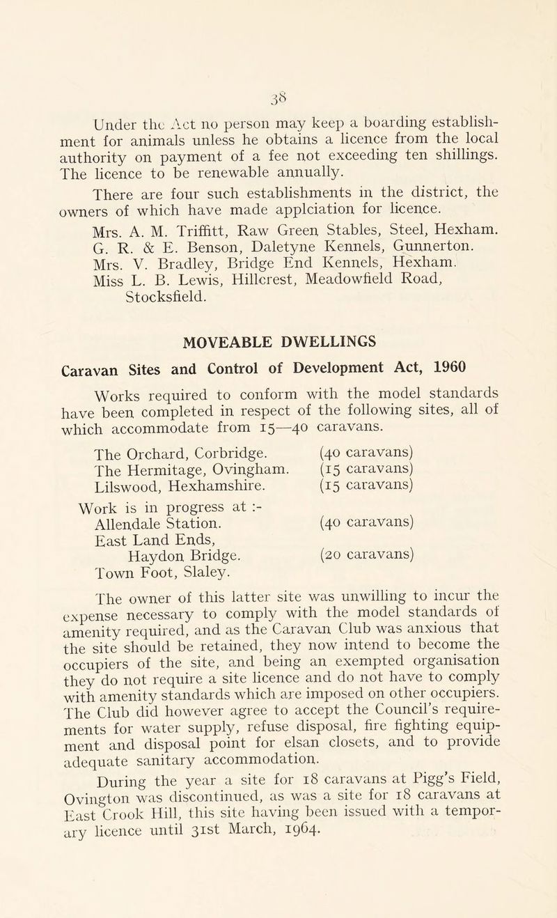 3$ Under the Act no person may keep a boarding establish- ment for animals unless he obtains a licence from the local authority on payment of a fee not exceeding ten shillings. The licence to be renewable annually. There are four such establishments in the district, the owners of which have made applciation for licence. Mrs. A. M. Trifhtt, Raw Green Stables, Steel, Hexham. G. R. & E. Benson, Daletyne Kennels, Gunnerton. Mrs. V. Bradley, Bridge End Kennels, Hexham. Miss L. B. Lewis, Hillcrest, Meadowheld Road, Stocksheld. MOVEABLE DWELLINGS Caravan Sites and Control of Development Act, 1960 Works required to conform with the model standards have been completed in respect of the following sites, all of which accommodate from 15—4° caravans. The Orchard, Corbridge. The Hermitage, Ovingham. Lilswood, Hexhamshire. Work is in progress at :- Allendale Station. East Land Ends, Haydon Bridge. Town Foot, Slaley. (40 caravans) (15 caravans) (15 caravans) (40 caravans) (20 caravans) The owner of this latter site was unwilling to incur the expense necessary to comply with the model standards of amenity required, and as the Caravan Club was anxious that the site should be retained, they now intend to become the occupiers of the site, and being an exempted organisation they do not require a site licence and do not have to comply with amenity standards which are imposed on other occupiers. The Club did however agree to accept the Council’s require- ments for water supply, refuse disposal, hre lighting equip- ment and disposal point for elsan closets, and to provide adequate sanitary accommodation. During the year a site for 18 caravans at Pigg’s Field, Ovington was discontinued, as was a site for 18 caravans at East Crook Hill, this site having been issued with a tempor- ary licence until 31st March, 1964.