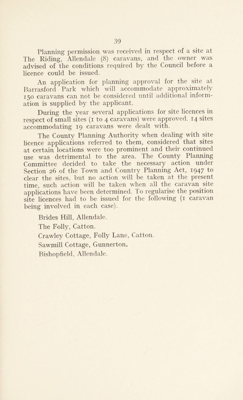 Planning permission was received in respect of a site at The Riding, Allendale (8) caravans, and the owner was advised of the conditions required by the Council before a licence could be issued. An application for planning approval for the site at Barrasford Park which will accommodate approximately 150 caravans can not be considered until additional inform- ation is supplied by the applicant. During the year several applications for site licences in respect of small sites (1 to 4 caravans) were approved. 14 sites accommodating 19 caravans were dealt with. The County Planning Authority when dealing with site licence applications referred to them, considered that sites at certain locations were too prominent and their continued use was detrimental to the area. The County Planning Committee decided to take the necessary action under Section 26 of the Town and Country Planning Act, 1947 to clear the sites, but no action will be taken at the present time, such action will be taken when all the caravan site applications have been determined. To regularise the position site licences had to be issued for the following (1 caravan being involved in each case). Brides Hill, Allendale. The Folly, Catton. Crawley Cottage, Folly Lane, Catton. Sawmill Cottage, Gunnertom Bishopfield, Allendale.