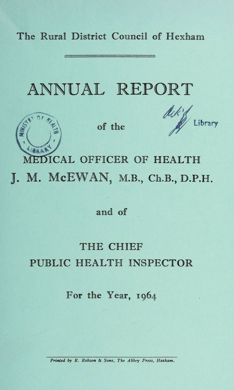 ANNUAL REPORT ICAL OFFICER Library HEALTH J. M. McEWAN, M.B., Cfa.B., D.P.H. and of THE CHIEF PUBLIC HEALTH INSPECTOR For the Year, 1964 Printed, by R. Robson & Sons, The Abbey Press, Hexham.