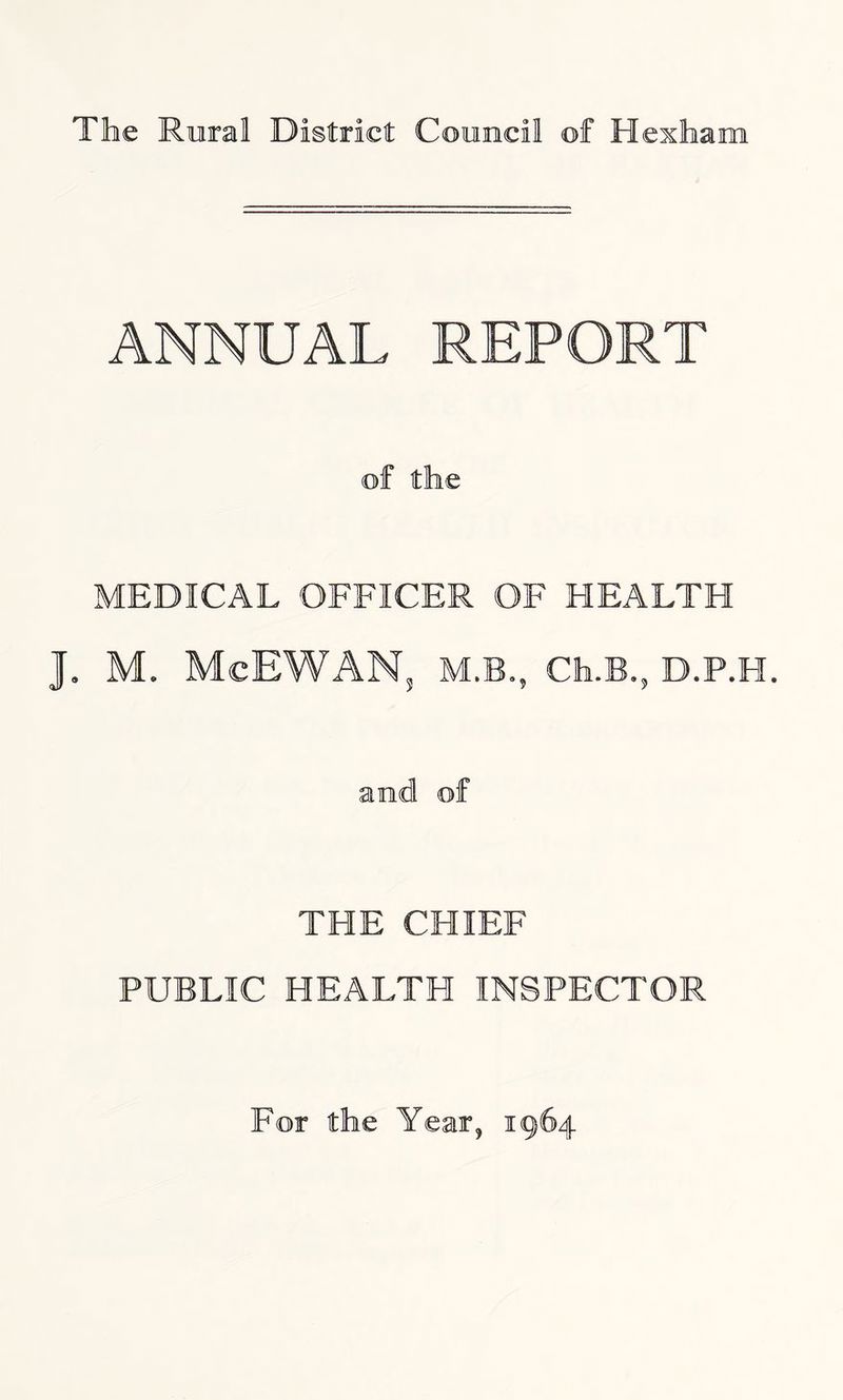 The Rural District Council of Hexham ANNUAL REPORT of the MEDICAL OFFICER OF HEALTH J. M. McEWANs M.B., Cfa.B., D.P.H. and of THE CHIEF PUBLIC HEALTH INSPECTOR For the Year, 1964