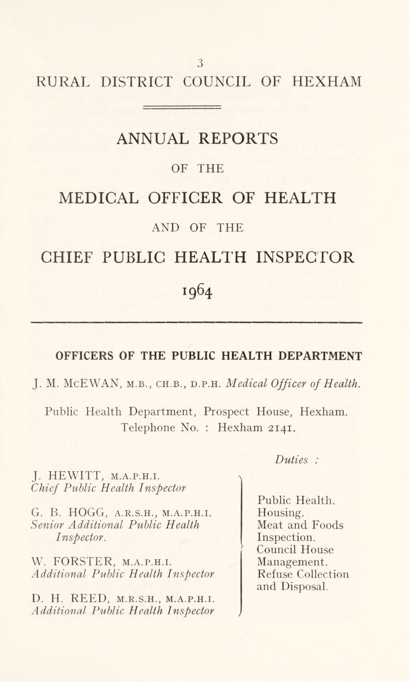 ANNUAL REPORTS OF THE MEDICAL OFFICER OF HEALTH AND OF THE CHIEF PUBLIC HEALTH INSPECTOR 1964 OFFICERS OF THE PUBLIC HEALTH DEPARTMENT J. M. McEWAN, m.b. , ch.b., d.p.h. Medical Officer of Health. Public Health Department, Prospect House, Hexham. Telephone No. : Hexham 2141. Duties : J. HEWITT, m.a.p.h.i. Chief Public Health Inspector G. B. HOGG, A.R.S.H., M.A.P.H.I. Senior Additional Public Health Public Health. Housing. Inspector. Meat and Foods Inspection. W. FORSTER, m.a.p.h.i. Council House Management. Additional Public Health Inspector Refuse Collection and Disposal. D. H. REED, M.R.S.H., M.A.P.H.I. Additional Public Health Inspector