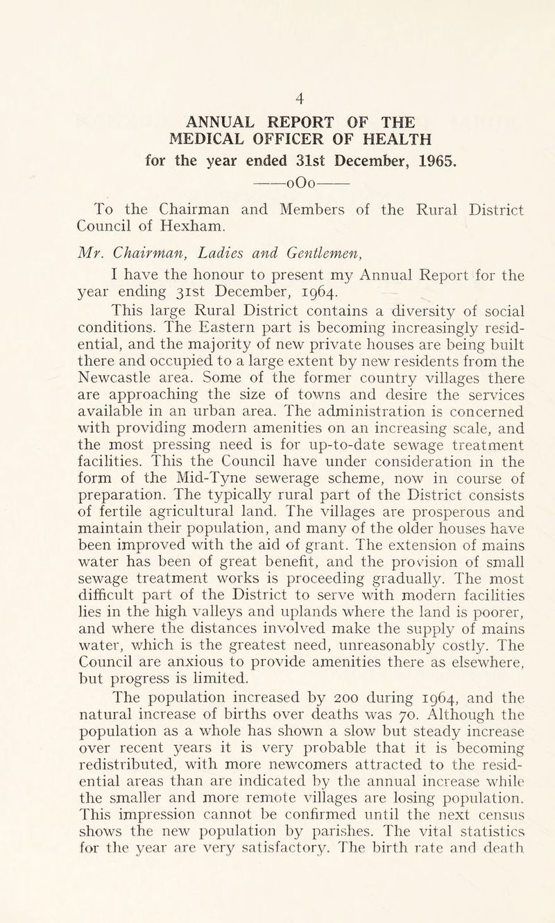 ANNUAL REPORT OF THE MEDICAL OFFICER OF HEALTH for the year ended 31st December, 1965. oOo—— To the Chairman and Members of the Rural District Council of Hexham. Mr. Chairman, Ladies and Gentlemen, I have the honour to present my Annual Report for the year ending 31st December, 1964. This large Rural District contains a diversity of social conditions. The Eastern part is becoming increasingly resid- ential, and the majority of new private houses are being built there and occupied to a large extent by new residents from the Newcastle area. Some of the former country villages there are approaching the size of towns and desire the services available in an urban area. The administration is concerned with providing modern amenities on an increasing scale, and the most pressing need is for up-to-date sewage treatment facilities. This the Council have under consideration in the form of the Mid-Tyne sewerage scheme, now in course of preparation. The typically rural part of the District consists of fertile agricultural land. The villages are prosperous and maintain their population, and many of the older houses have been improved with the aid of grant. The extension of mains water has been of great benefit, and the provision of small sewage treatment works is proceeding gradually. The most difficult part of the District to serve with modern facilities lies in the high valleys and uplands where the land is poorer, and where the distances involved make the supply of mains water, which is the greatest need, unreasonably costly. The Council are anxious to provide amenities there as elsewhere, but progress is limited. The population increased by 200 during 1964, and the natural increase of births over deaths was 70. Although the population as a whole has shown a slow but steady increase over recent years it is very probable that it is becoming redistributed, with more newcomers attracted to the resid- ential areas than are indicated by the annual increase while the smaller and more remote villages are losing population. This impression cannot be confirmed until the next census shows the new population by parishes. The vital statistics for the year are very satisfactory. The birth rate and death