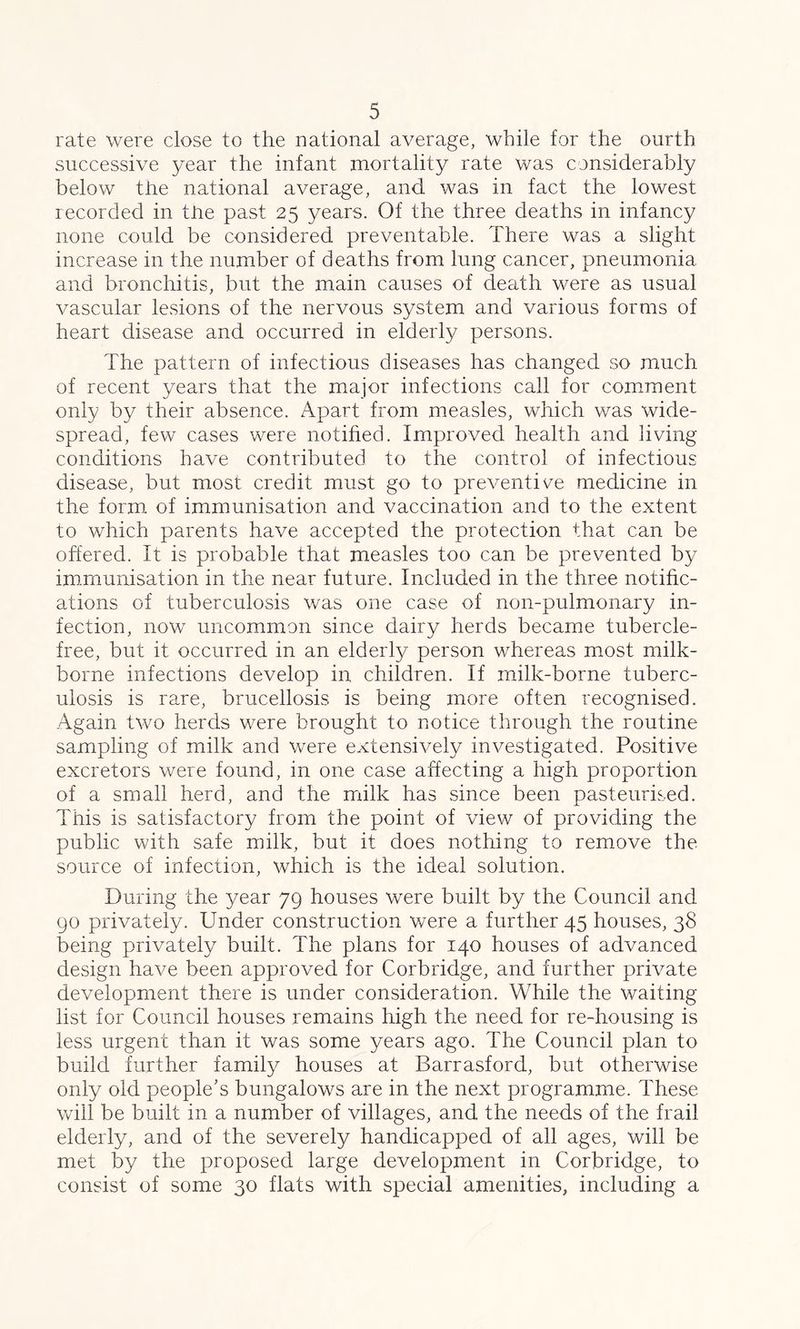 rate were close to the national average, while for the ourth successive year the infant mortality rate was considerably below the national average, and was in fact the lowest recorded in the past 25 years. Of the three deaths in infancy none could be considered preventable. There was a slight increase in the number of deaths from lung cancer, pneumonia and bronchitis, but the main causes of death were as usual vascular lesions of the nervous system and various forms of heart disease and occurred in elderly persons. The pattern of infectious diseases has changed so much of recent years that the major infections call for comment only by their absence. Apart from measles, which was wide- spread, few cases were notified. Improved health and living conditions have contributed to the control of infectious disease, but most credit must go to preventive medicine in the form of immunisation and vaccination and to the extent to which parents have accepted the protection that can be offered. It is probable that measles too can be prevented by immunisation in the near future. Included in the three notific- ations of tuberculosis was one case of non-pulmonary in- fection, now uncommon since dairy herds became tubercle- free, but it occurred in an elderly person whereas most milk- borne infections develop in children. If milk-borne tuberc- ulosis is rare, brucellosis is being more often recognised. Again two herds were brought to notice through the routine sampling of milk and were extensively investigated. Positive excretors were found, in one case affecting a high proportion of a small herd, and the milk has since been pasteurised. This is satisfactory from the point of view of providing the public with safe milk, but it does nothing to remove the source of infection, which is the ideal solution. During the year 79 houses were built by the Council and 90 privately. Under construction were a further 45 houses, 38 being privately built. The plans for 140 houses of advanced design have been approved for Corbridge, and further private development there is under consideration. While the waiting list for Council houses remains high the need for re-housing is less urgent than it was some years ago. The Council plan to build further family houses at Barrasford, but otherwise only old people’s bungalows are in the next programme. These will be built in a number of villages, and the needs of the frail elderly, and of the severely handicapped of all ages, will be met by the proposed large development in Corbridge, to consist of some 30 flats with special amenities, including a