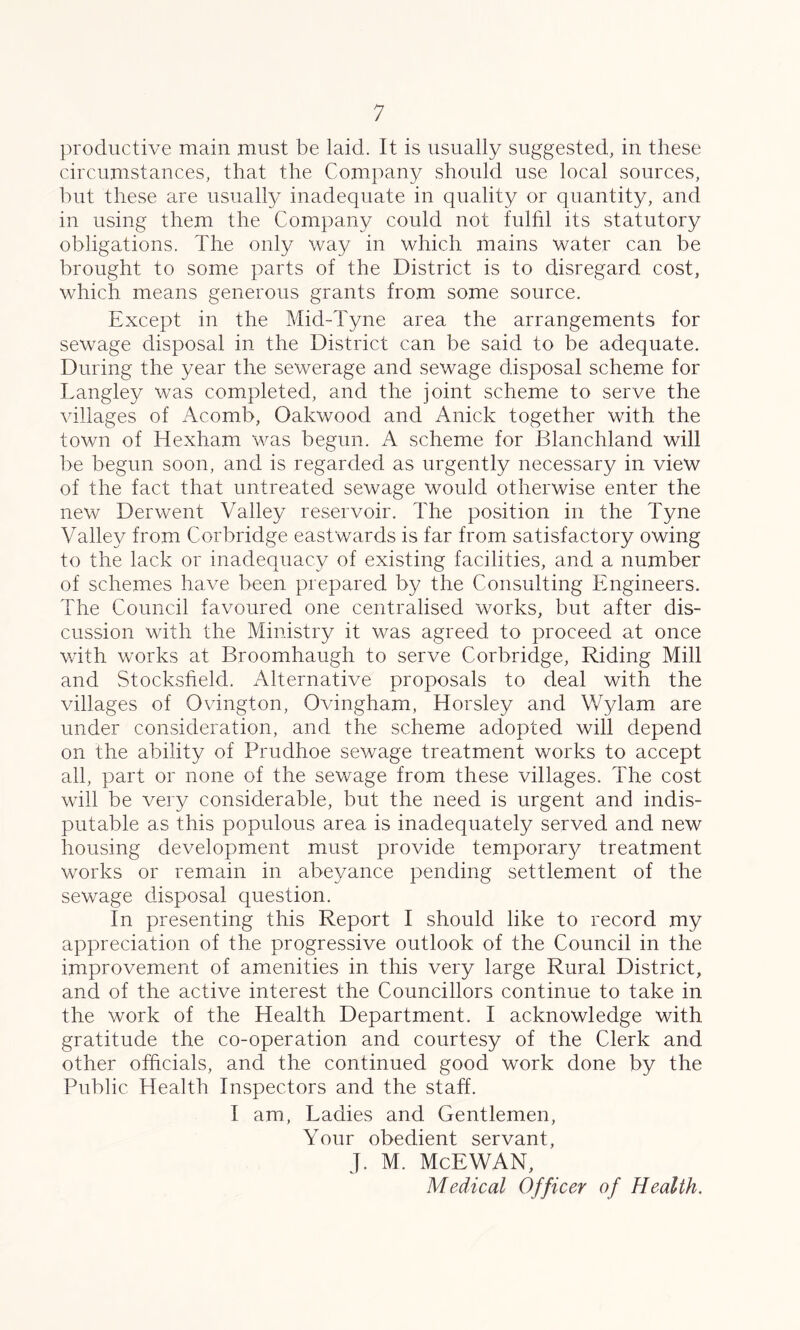 productive main must be laid. It is usually suggested, in these circumstances, that the Company should use local sources, but these are usually inadequate in quality or quantity, and. in using them the Company could not fulfil its statutory obligations. The only way in which mains water can be brought to some parts of the District is to disregard cost, which means generous grants from some source. Except in the Mid-Tyne area the arrangements for sewage disposal in the District can be said to be adequate. During the year the sewerage and sewage disposal scheme for Langley was completed, and the joint scheme to serve the villages of Acomb, Oakwood and Anick together with the town of Hexham was begun. A scheme for Blanchland will be begun soon, and is regarded as urgently necessary in view of the fact that untreated sewage would otherwise enter the new Derwent Valley reservoir. The position in the Tyne Valley from Cor bridge eastwards is far from satisfactory owing to the lack or inadequacy of existing facilities, and a number of schemes have been prepared by the Consulting Engineers. The Council favoured one centralised works, but after dis- cussion with the Ministry it was agreed to proceed at once with works at Broomhaugh to serve Corbridge, Riding Mill and Stocksheld. Alternative proposals to deal with the villages of Ovington, Ovingham, Horsley and Wylam are under consideration, and the scheme adopted will depend on the ability of Prudhoe sewage treatment works to accept all, part or none of the sewage from these villages. The cost will be very considerable, but the need is urgent and indis- putable as this populous area is inadequately served and new housing development must provide temporal'}/ treatment works or remain in abeyance pending settlement of the sewage disposal question. In presenting this Report I should like to record my appreciation of the progressive outlook of the Council in the improvement of amenities in this very large Rural District, and of the active interest the Councillors continue to take in the work of the Health Department. I acknowledge with gratitude the co-operation and courtesy of the Clerk and other officials, and the continued good work done by the Public Health Inspectors and the staff. I am, Ladies and Gentlemen, Your obedient servant, J. M. McEWAN, Medical Officer of Health.