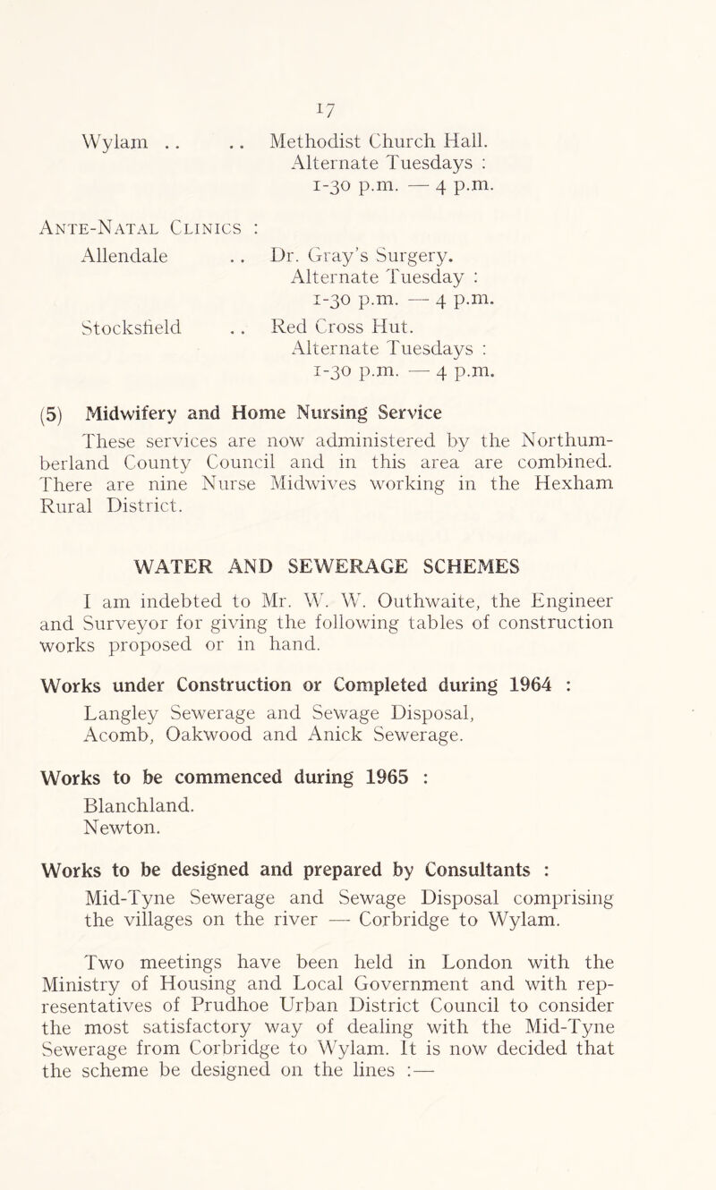 Wylam .. .. Methodist Church Hall. Alternate Tuesdays : 1-30 p.m. — 4 p.m. Ante-Natal Clinics : Allendale .. Dr. Gray’s Surgery. Alternate Tuesday : 1-30 p.m. — 4 p.m. Stocksheld . . Red Cross Hut. Alternate Tuesdays : 1-30 p.m. — 4 p.m. (5) Midwifery and Home Nursing Service These services are now administered by the Northum- berland County Council and in this area are combined. There are nine Nurse Midwives working in the Hexham Rural District. WATER AND SEWERAGE SCHEMES I am indebted to Mr. W. W. Outhwaite, the Engineer and Surveyor for giving the following tables of construction works proposed or in hand. Works under Construction or Completed during 1964 : Langley Sewerage and Sewage Disposal, Acomb, Oakwood and Anick Sewerage. Works to be commenced during 1965 : Blanchland. Newton. Works to be designed and prepared by Consultants : Mid-Tyne Sewerage and Sewage Disposal comprising the villages on the river — Corbridge to Wylam. Two meetings have been held in London with the Ministry of Housing and Local Government and with rep- resentatives of Prudhoe Urban District Council to consider the most satisfactory way of dealing with the Mid-Tyne Sewerage from Corbridge to Wylam. It is now decided that the scheme be designed on the lines : —