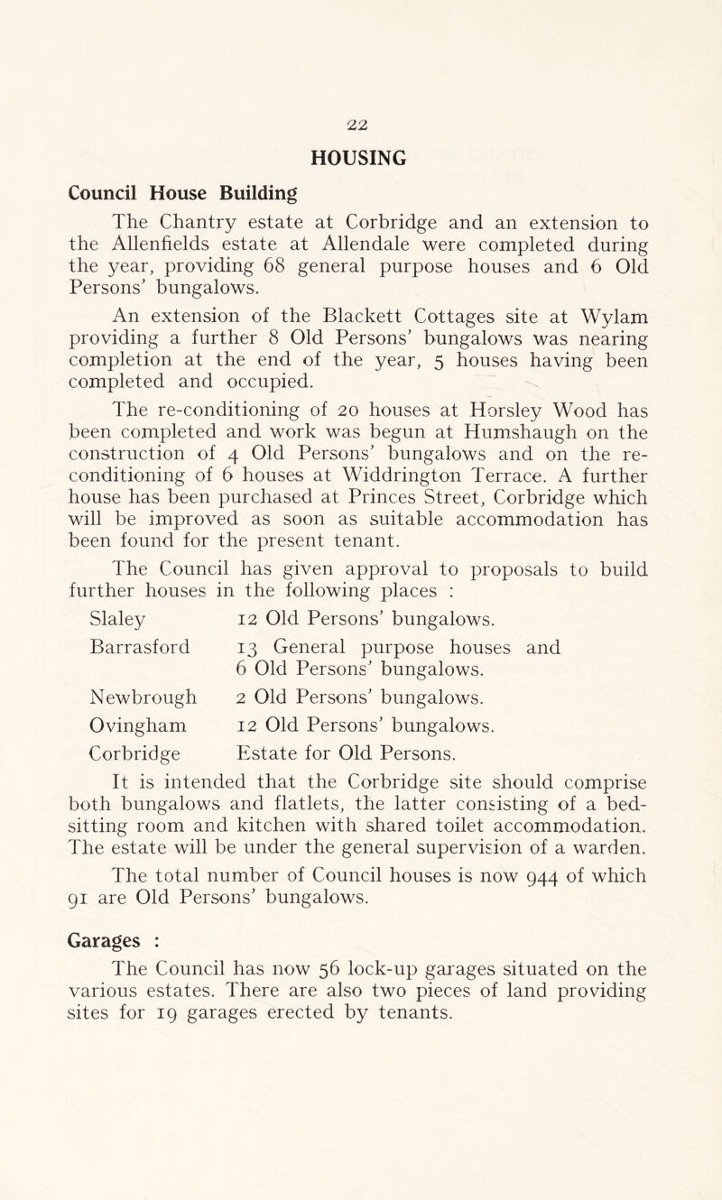 HOUSING Council House Building The Chantry estate at Corbridge and an extension to the Allenhelds estate at Allendale were completed during the year, providing 68 general purpose houses and 6 Old Persons’ bungalows. An extension of the Blackett Cottages site at Wylam providing a further 8 Old Persons’ bungalows was nearing completion at the end of the year, 5 houses having been completed and occupied. The re-conditioning of 20 houses at Horsley Wood has been completed and work was begun at Humshaugh on the construction of 4 Old Persons’ bungalows and on the re- conditioning of 6 houses at Widdrington Terrace. A further house has been purchased at Princes Street, Corbridge which will be improved as soon as suitable accommodation has been found for the present tenant. The Council has given approval to proposals to build further houses in the following places : Slaley Barrasford Newbrough Ovingham Corbridge 12 Old Persons’ bungalows. 13 General purpose houses and 6 Old Persons’ bungalows. 2 Old Persons’ bungalows. 12 Old Persons’ bungalows. Estate for Old Persons. It is intended that the Corbridge site should comprise both bungalows and flatlets, the latter consisting of a bed- sitting room and kitchen with shared toilet accommodation. The estate will be under the general supervision of a warden. The total number of Council houses is now 944 of which 91 are Old Persons’ bungalows. Garages : The Council has now 56 lock-up garages situated on the various estates. There are also two pieces of land providing sites for 19 garages erected by tenants.