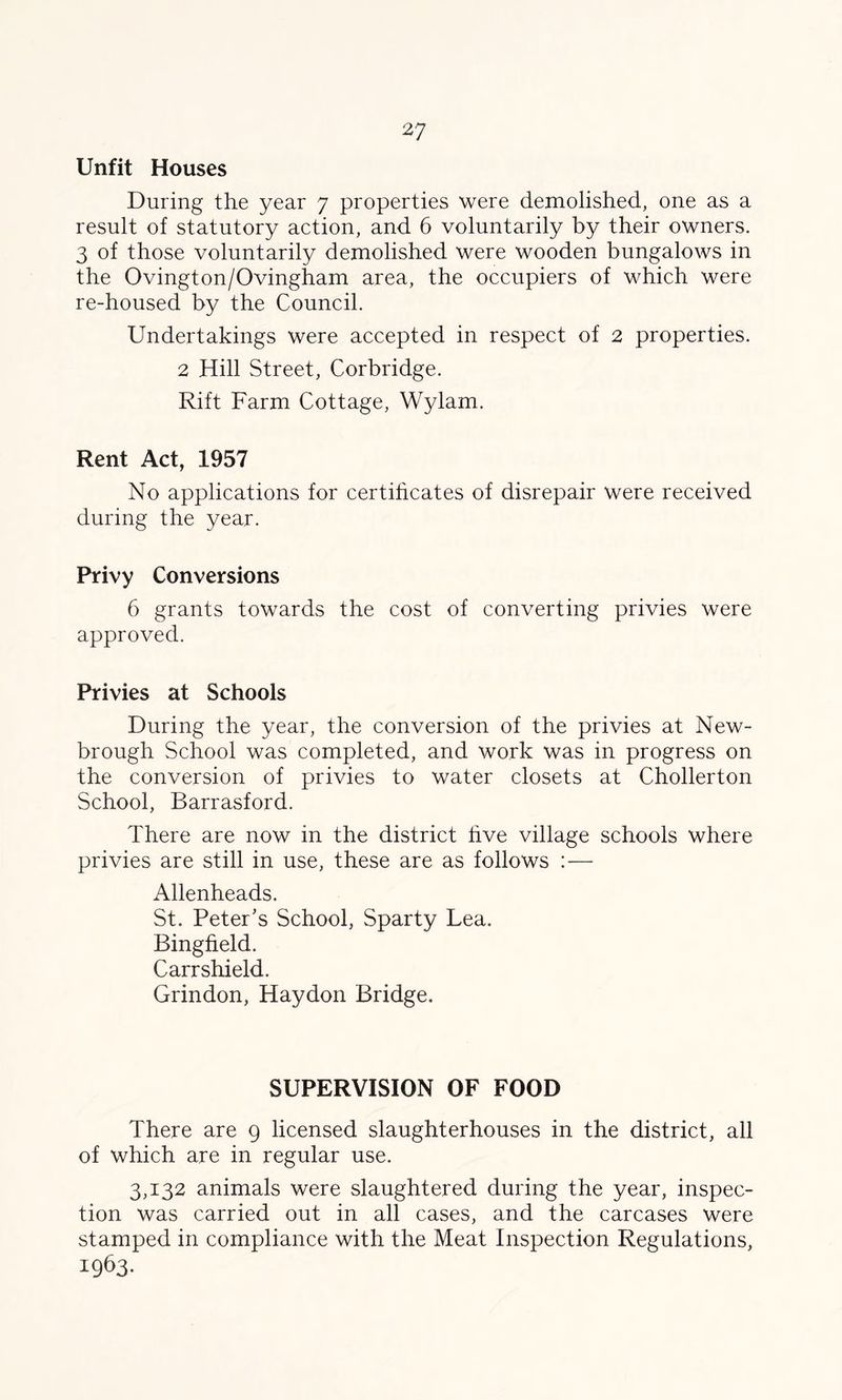 Unfit Houses During the year 7 properties were demolished, one as a result of statutory action, and 6 voluntarily by their owners. 3 of those voluntarily demolished were wooden bungalows in the Ovington/Ovingham area, the occupiers of which were re-housed by the Council. Undertakings were accepted in respect of 2 properties. 2 Hill Street, Corbridge. Rift Farm Cottage, Wylam. Rent Act, 1957 No applications for certificates of disrepair were received during the year. Privy Conversions 6 grants towards the cost of converting privies were approved. Privies at Schools During the year, the conversion of the privies at New- brough School was completed, and work was in progress on the conversion of privies to water closets at Chollerton School, Barrasford. There are now in the district hve village schools where privies are still in use, these are as follows : — Allenheads. St. Peter’s School, Sparty Lea. Bingfield. Carrshield. Grindon, Haydon Bridge. SUPERVISION OF FOOD There are 9 licensed slaughterhouses in the district, all of which are in regular use. 3,132 animals were slaughtered during the year, inspec- tion was carried out in all cases, and the carcases were stamped in compliance with the Meat Inspection Regulations, 1963.