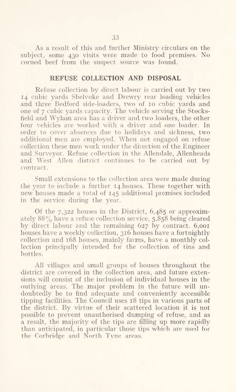 As a result of this and further Ministry circulars on the subject, some 430 visits were made to food premises. No corned beef from the suspect source was found. REFUSE COLLECTION AND DISPOSAL Refuse collection by direct labour is carried out by two 14 cubic yards Shelvoke and Drewry rear loading vehicles and three Bedford side-loaders, two of 10 cubic yards and one of 7 cubic yards capacity. The vehicle serving the Stocks- field and Wylam area has a driver and two loaders, the other four vehicles are worked with a driver and one loader. In order to cover absences due to holidays and sickness, two additional men are employed. When not engaged on refuse collection these men work under the direction of the Engineer and Surveyor. Refuse collection in the Allendale, Allenheads and West Allen district continues to be carried out by contract. Small extensions to the collection area were made during the year to include a further 14 houses. These together with new houses made a total of 145 additional premises included in the service during the year. Of the 7,322 houses in the District, 6,485 or approxim- ately 88% have a refuse collection service, 5,858 being cleared by direct labour and the remaining 627 by contract. 6,001 houses have a weekly collection, 316 houses have a fortnightly collection and 168 houses, mainly farms, have a monthly col- lection principally intended for the collection of tins and. bottles. All villages and small groups of houses throughout the district are covered in the collection area, and future exten- sions will consist of the inclusion of individual houses in the outlying areas. The major problem in the future will un- doubtedly be to find adequate and conveniently accessible tipping facilities. The Council uses 18 tips in various parts of the district. By virtue of their scattered location it is not possible to prevent unauthorised dumping of refuse, and as a result, the majority of the tips are hllihg up more rapidly than anticipated, in particular those tips which are used for the Corbridge and North Tvne areas.