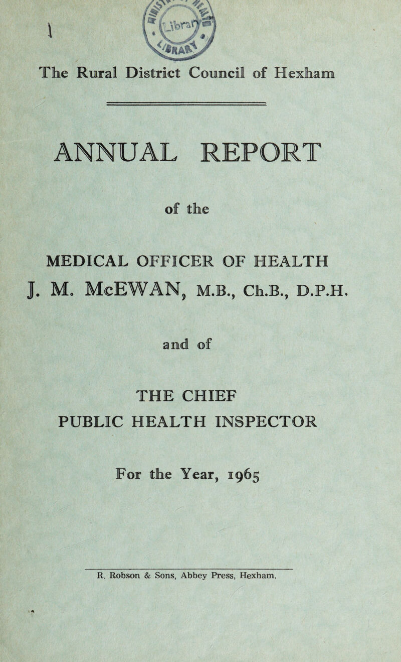\ The Rural District Council of Hexham ANNUAL REPORT of the MEDICAL OFFICER OF HEALTH 1. M. MeBWANj M.B., Ch.B., D.P.H, and of THE CHIEF PUBLIC HEALTH INSPECTOR For the Year, 1965 R. Robson & Sons, Abbey Press, Hexham.