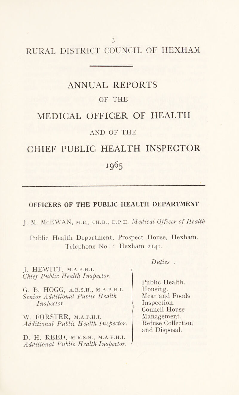 J RURAL DISTRICT COUNCIL OF HEXHAM ANNUAL REPORTS OF THE MEDICAL OFFICER OF HEALTH AND OF THE CHIEF PUBLIC HEALTH INSPECTOR '965 OFFICERS OF THE PUBLIC HEALTH DEPARTMENT J. M. McEWAN, m.b., ch.b., d.p.h. Medical Officer of Health Public Health Department, Prospect House, Hexham. Telephone No. : Hexham 2141. J. HEWITT, m.a.p.h.i. Chief Public Health Inspector. G. B. HOGG, A.R.S.H., M.A.P.H.I. Senior Additional Public Health Inspector. W. FORSTER, m.a.p.h.i. Additional Public Health Inspector. D. H. REED, M.R.S.H., M.A.P.H.I. Additional Public Health Inspector. ' Duties : Public Health. Housing. Meat and Foods Inspection. Council House Management. Refuse Collection and Disposal.