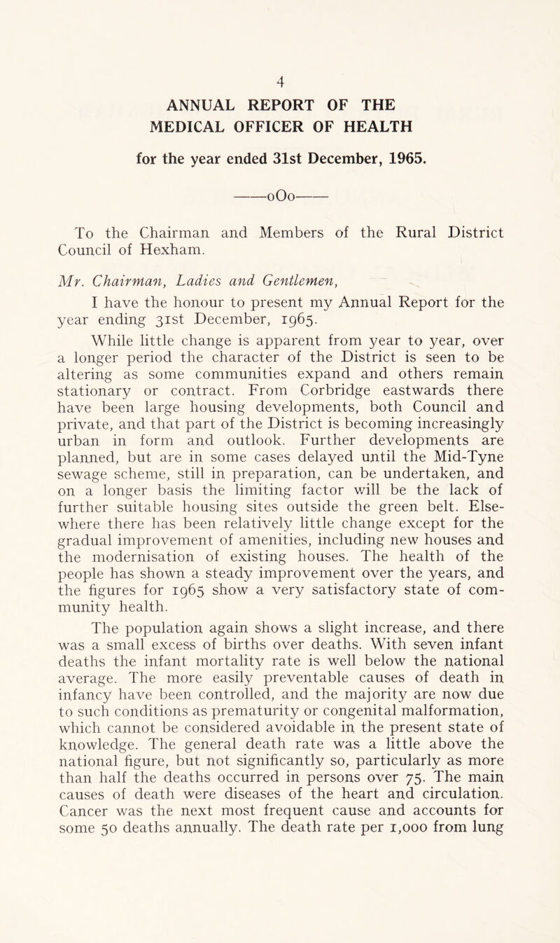 ANNUAL REPORT OF THE MEDICAL OFFICER OF HEALTH for the year ended 31st December, 1965. oOo To the Chairman and Members of the Rural District Council of Hexham. Mr. Chairman, Ladies and Gentlemen, I have the honour to present my Annual Report for the year ending 31st December, 1965. While little change is apparent from year to year, over a longer period the character of the District is seen to be altering as some communities expand and others remain stationary or contract. From Corbridge eastwards there have been large housing developments, both Council and private, and that part of the District is becoming increasingly urban in form and outlook. Further developments are planned, but are in some cases delayed until the Mid-Tyne sewage scheme, still in preparation, can be undertaken, and on a longer basis the limiting factor will be the lack of further suitable housing sites outside the green belt. Else- where there has been relatively little change except for the gradual improvement of amenities, including new houses and the modernisation of existing houses. The health of the people has shown a steady improvement over the years, and the figures for 1965 show a very satisfactory state of com- munity health. The population again shows a slight increase, and there was a small excess of births over deaths. With seven infant deaths the infant mortality rate is well below the national average. The more easily preventable causes of death in infancy have been controlled, and the majority are now due to such conditions as prematurity or congenital malformation, which cannot be considered avoidable in the present state of knowledge. The general death rate was a little above the national figure, but not significantly so, particularly as more than half the deaths occurred in persons over 75. The main causes of death were diseases of the heart and circulation. Cancer was the next most frequent cause and accounts for some 50 deaths annually. The death rate per 1,000 from lung