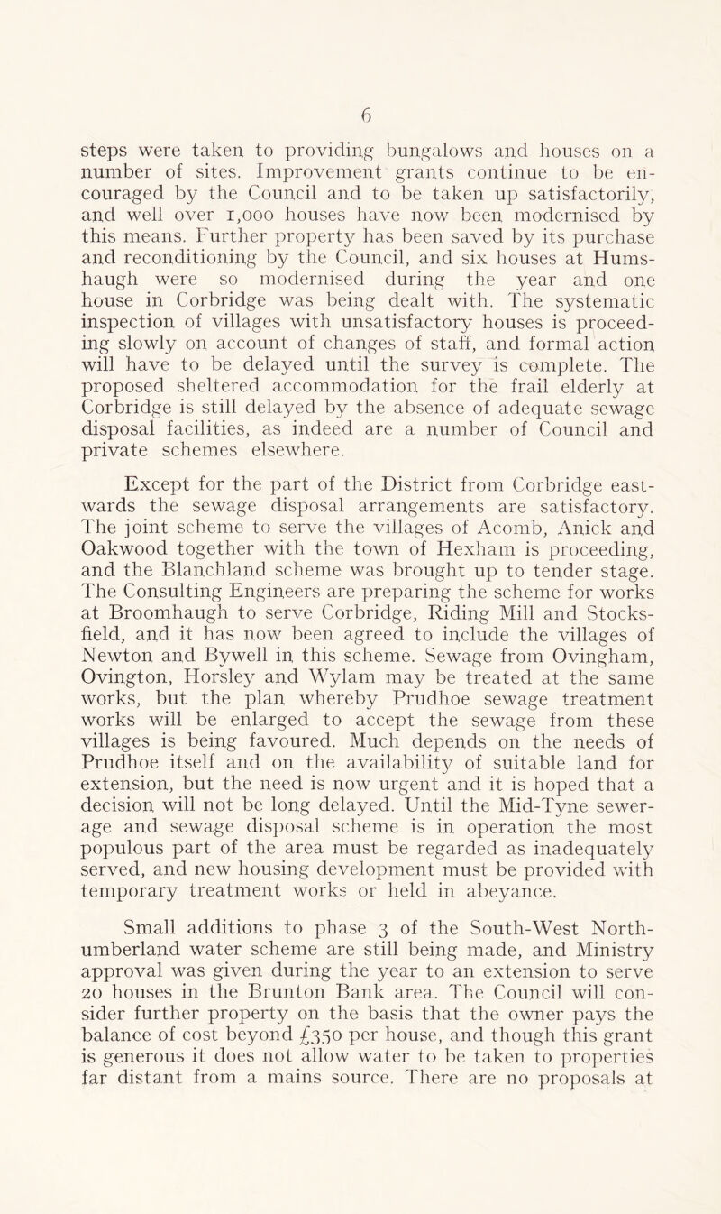 steps were taken to providing bungalows and houses on a number of sites. Improvement grants continue to be en- couraged by the Council and to be taken up satisfactorily, and well over 1,000 houses have now been modernised by this means. Further property has been saved by its purchase and reconditioning by the Council, and six houses at Hums- haugh were so modernised during the year and one house in Corbridge was being dealt with. The systematic inspection of villages with unsatisfactory houses is proceed- ing slowly on account of changes of staff, and formal action will have to be delayed until the survey is complete. The proposed sheltered accommodation for the frail elderly at Corbridge is still delayed by the absence of adequate sewage disposal facilities, as indeed are a number of Council and private schemes elsewhere. Except for the part of the District from Corbridge east- wards the sewage disposal arrangements are satisfactory. The joint scheme to serve the villages of Acomb, Anick and Oakwood together with the town of Hexham is proceeding, and the Blanchland scheme was brought up to tender stage. The Consulting Engineers are preparing the scheme for works at Broomhaugh to serve Corbridge, Riding Mill and Stocks- field, and it has now been agreed to include the villages of Newton and By well in this scheme. Sewage from Ovingham, Ovington, Horsley and Wylam may be treated at the same works, but the plan whereby Prudhoe sewage treatment works will be enlarged to accept the sewage from these villages is being favoured. Much depends on the needs of Prudhoe itself and on the availability of suitable land for extension, but the need is now urgent and it is hoped that a decision will not be long delayed. Until the Mid-Tyne sewer- age and sewage disposal scheme is in operation the most populous part of the area must be regarded as inadequately served, and new housing development must be provided with temporary treatment works or held in abeyance. Small additions to phase 3 of the South-West North- umberland water scheme are still being made, and Ministry approval was given during the year to an extension to serve 20 houses in the Brunton. Bank area. The Council will con- sider further property on the basis that the owner pays the balance of cost beyond £350 per house, and though this grant is generous it does not allow water to be taken to properties far distant from a mains source. There are no proposals at